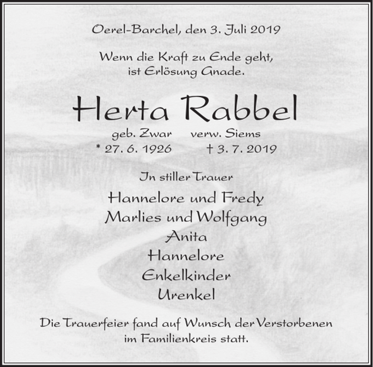 <p>Oerel-Barchel, den 3. Juli 2019<br />Wenn die Kraft zu Ende geht,<br />ist Erlösung Gnade.</p><p>Herta Rabbel<br />geb. Zwar<br />* 27. 6. 1926</p><p>verw. Siems<br />† 3. 7. 2019</p><p>In stiller Trauer</p><p>Hannelore und Fredy<br />Marlies und Wolfgang<br />Anita<br />Hannelore<br />Enkelkinder<br />Urenkel<br />Die Trauerfeier fand auf Wunsch der Verstorbenen<br />im Familienkreis statt.</p>