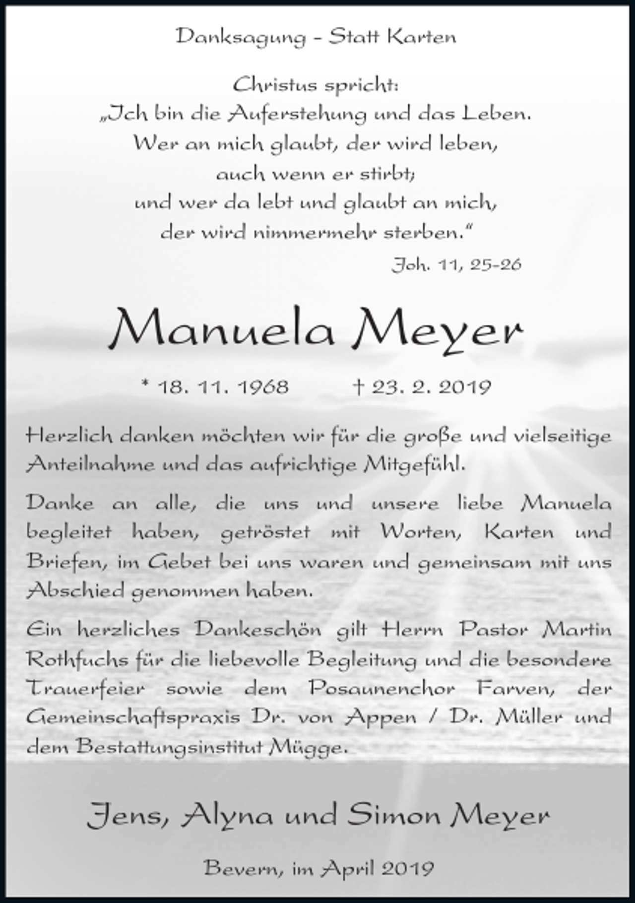 <p>Danksagung - Statt Karten<br />Christus spricht:<br />ıIch bin die Auferstehung und das Leben.<br />Wer an mich glaubt, der wird leben,<br />auch wenn er stirbt;<br />und wer da lebt und glaubt an mich,<br />der wird nimmermehr sterben.„<br />Joh. 11, 25-26</p><p>Manuela Meyer<br />* 18. 11. 1968</p><p>† 23. 2. 2019</p><p>Herzlich danken möchten wir für die große und vielseitige<br />Anteilnahme und das aufrichtige Mitgefühl.<br />Danke an alle, die uns und unsere liebe Manuela<br />begleitet haben, getröstet mit Worten, Karten und<br />Briefen, im Gebet bei uns waren und gemeinsam mit uns<br />Abschied genommen haben.<br />Ein herzliches Dankeschön gilt Herrn Pastor Martin<br />Rothfuchs für die liebevolle Begleitung und die besondere<br />Trauerfeier sowie dem Posaunenchor Farven, der<br />Gemeinschaftspraxis Dr. von Appen / Dr. Müller und<br />dem Bestattungsinstitut Mügge.</p><p>Jens, Alyna und Simon Meyer<br />Bevern, im April 2019</p>