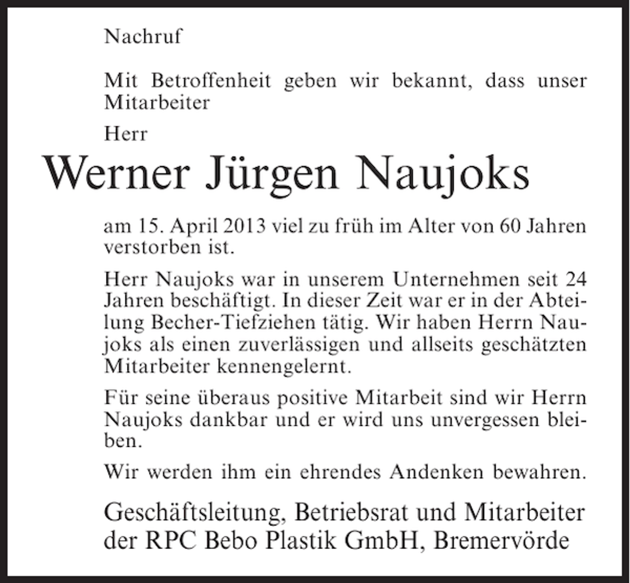 <p>Nachruf<br />Mit Betroffenheit geben wir bekannt, dass unser<br />Mitarbeiter<br />Herr</p><p>Werner Jürgen Naujoks</p><p>am 15. April 2013 viel zu früh im Alter von 60 Jahren<br />verstorben ist.<br />Herr Naujoks war in unserem Unternehmen seit 24<br />Jahren beschäftigt. In dieser Zeit war er in der Abteilung Becher-Tiefziehen tätig. Wir haben Herrn Naujoks als einen zuverlässigen und allseits geschätzten<br />Mitarbeiter kennengelernt.<br />Für seine überaus positive Mitarbeit sind wir Herrn<br />Naujoks dankbar und er wird uns unvergessen bleiben.<br />Wir werden ihm ein ehrendes Andenken bewahren.</p><p>Geschäftsleitung, Betriebsrat und Mitarbeiter<br />der RPC Bebo Plastik GmbH, Bremervörde</p>