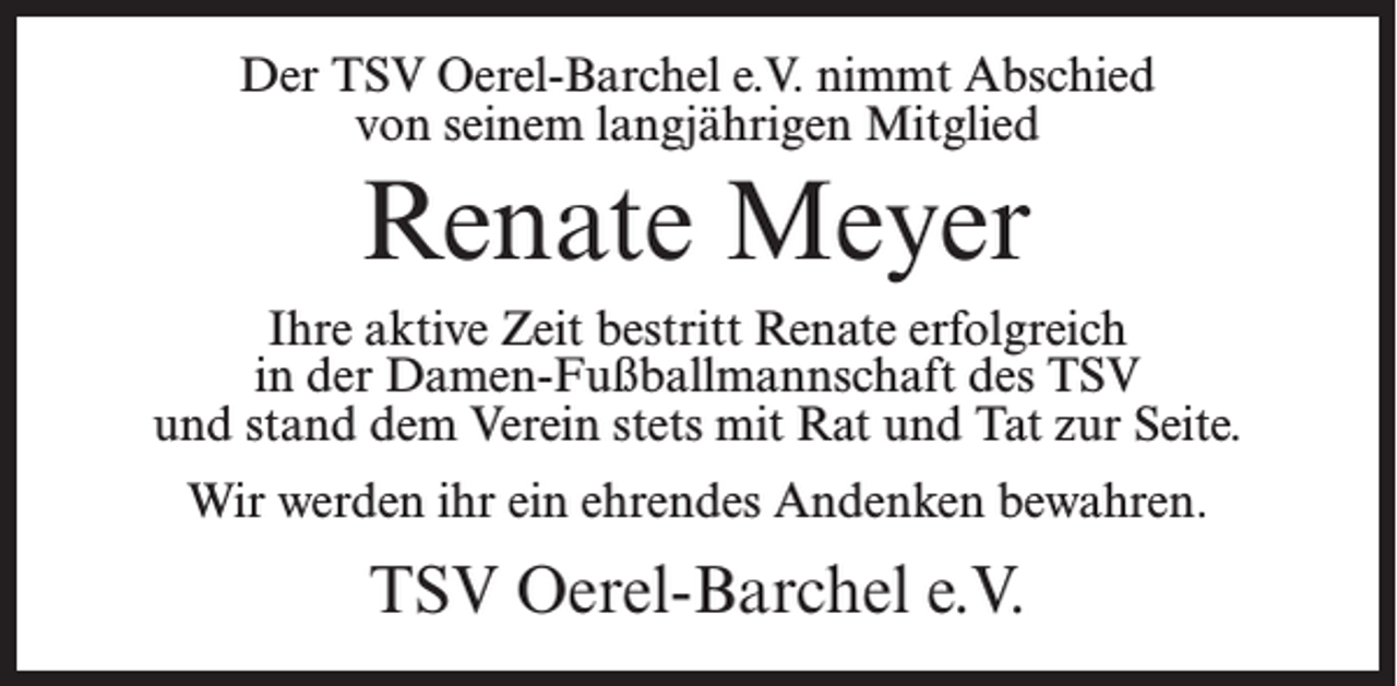 <p>Der TSV Oerel-Barchel e.V. nimmt Abschied<br />von seinem langjährigen Mitglied</p><p>Renate Meyer<br />Ihre aktive Zeit bestritt Renate erfolgreich<br />in der Damen-Fußballmannschaft des TSV<br />und stand dem Verein stets mit Rat und Tat zur Seite.<br />Wir werden ihr ein ehrendes Andenken bewahren.</p><p>TSV Oerel-Barchel e.V.</p>