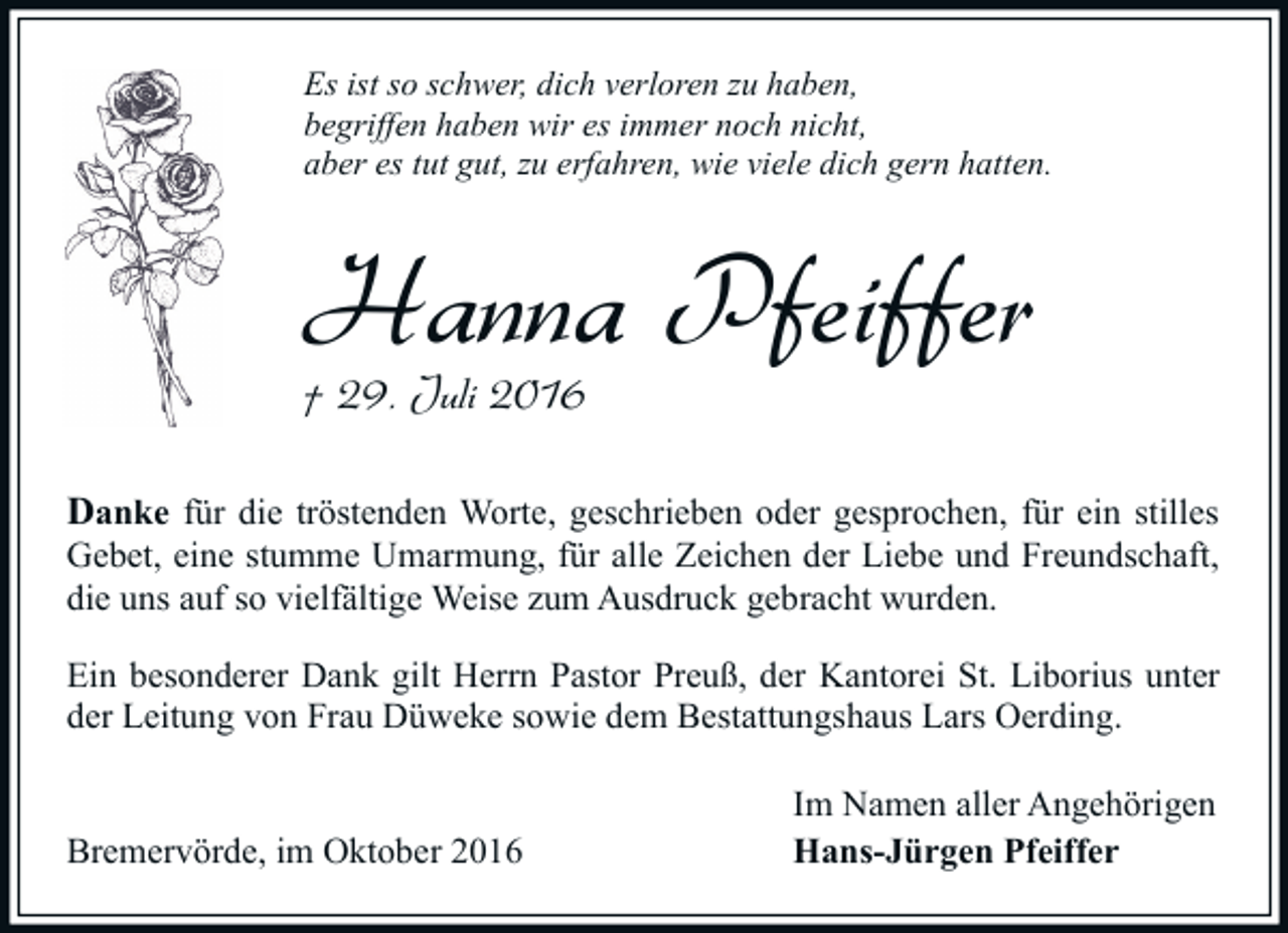 <p>Es ist so schwer, dich verloren zu haben,<br />begriffen haben wir es immer noch nicht,<br />aber es tut gut, zu erfahren, wie viele dich gern hatten.</p><p>Hanna Pfeiffer<br />† 29. Juli 2016</p><p>Danke für die tröstenden Worte, geschrieben oder gesprochen, für ein stilles</p><p>Gebet, eine stumme Umarmung, für alle Zeichen der Liebe und Freundschaft,<br />die uns auf so vielfältige Weise zum Ausdruck gebracht wurden.<br />Ein besonderer Dank gilt Herrn Pastor Preuß, der Kantorei St. Liborius unter<br />der Leitung von Frau Düweke sowie dem Bestattungshaus Lars Oerding.<br />Bremervörde, im Oktober 2016</p><p>Im Namen aller Angehörigen<br />Hans-Jürgen Pfeiffer</p>