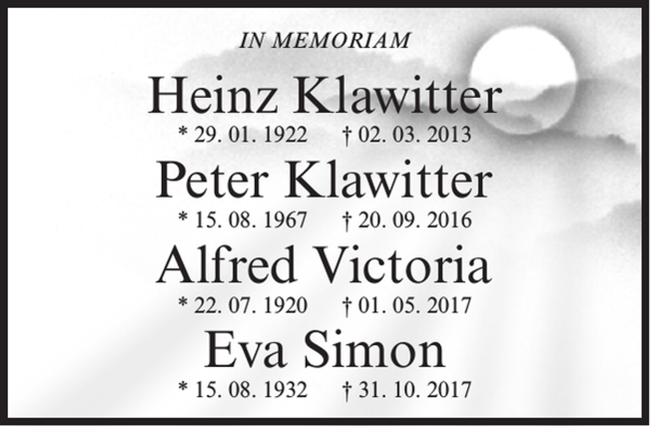 <p>IN MEMORIAM</p>
<p>Heinz Klawitter<br />* 29. 01. 1922</p>
<p>† 02. 03. 2013</p>
<p>Peter Klawitter<br />* 15. 08. 1967</p>
<p>† 20. 09. 2016</p>
<p>Alfred Victoria<br />* 22. 07. 1920</p>
<p>† 01. 05. 2017</p>
<p>Eva Simon</p>
<p>* 15. 08. 1932</p>
<p>† 31. 10. 2017</p>