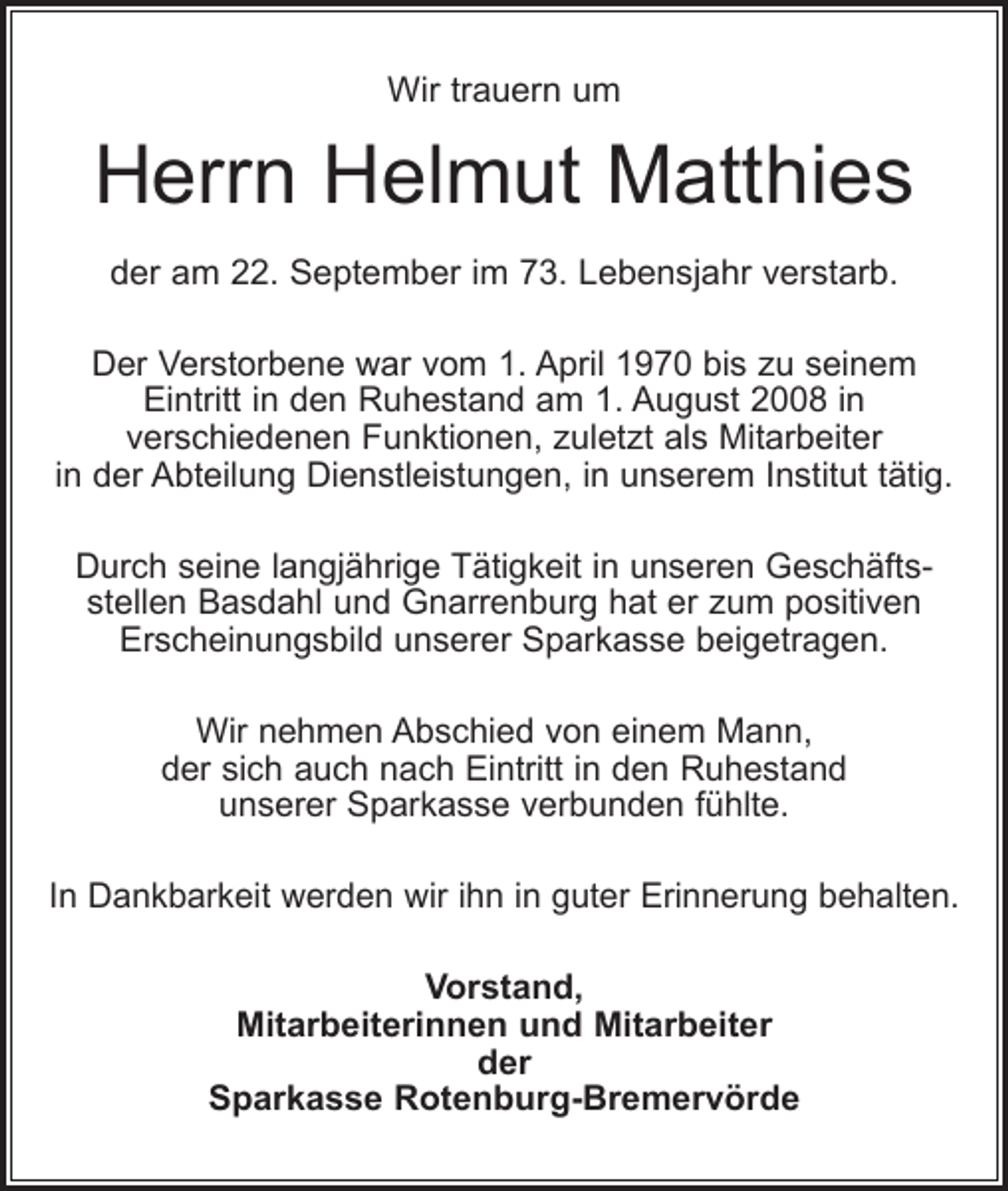 <p>Wir trauern um</p><p>Herrn Helmut Matthies<br />der am 22. September im 73. Lebensjahr verstarb.<br />Der Verstorbene war vom 1. April 1970 bis zu seinem<br />Eintritt in den Ruhestand am 1. August 2008 in<br />verschiedenen Funktionen, zuletzt als Mitarbeiter<br />in der Abteilung Dienstleistungen, in unserem Institut tätig.<br />Durch seine langjährige Tätigkeit in unseren Geschäftsstellen Basdahl und Gnarrenburg hat er zum positiven<br />Erscheinungsbild unserer Sparkasse beigetragen.<br />Wir nehmen Abschied von einem Mann,<br />der sich auch nach Eintritt in den Ruhestand<br />unserer Sparkasse verbunden fühlte.<br />In Dankbarkeit werden wir ihn in guter Erinnerung behalten.<br />Vorstand,<br />Mitarbeiterinnen und Mitarbeiter<br />der<br />Sparkasse Rotenburg-Bremervörde</p>