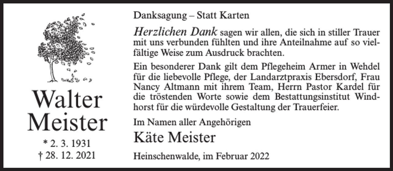 <p>Danksagung – Statt Karten</p><p>Herzlichen Dank sagen wir allen, die sich in stiller Trauer</p><p>Walter<br />Meister<br />* 2. 3. 1931<br />† 28. 12. 2021</p><p>mit uns verbunden fühlten und ihre Anteilnahme auf so vielfältige Weise zum Ausdruck brachten.<br />Ein besonderer Dank gilt dem Pflegeheim Armer in Wehdel<br />für die liebevolle Pflege, der Landarztpraxis Ebersdorf, Frau<br />Nancy Altmann mit ihrem Team, Herrn Pastor Kardel für<br />die tröstenden Worte sowie dem Bestattungsinstitut Windhorst für die würdevolle Gestaltung der Trauerfeier.<br />Im Namen aller Angehörigen</p><p>Käte Meister<br />Heinschenwalde, im Februar 2022</p>