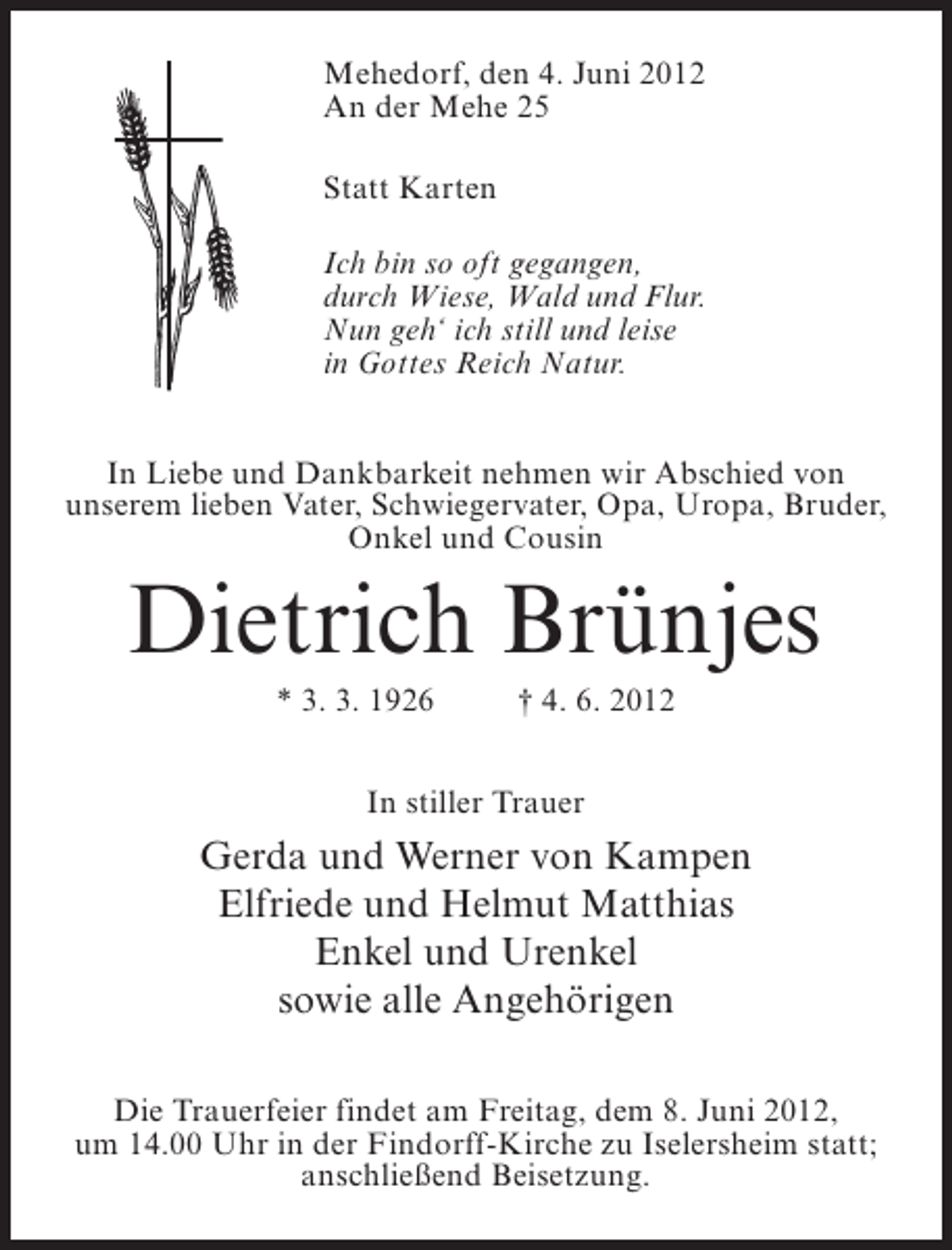 <p>Mehedorf, den 4. Juni 2012<br />An der Mehe 25<br />Statt Karten<br />Ich bin so oft gegangen,<br />durch Wiese, Wald und Flur.<br />Nun geh‘ ich still und leise<br />in Gottes Reich Natur.<br />In Liebe und Dankbarkeit nehmen wir Abschied von<br />unserem lieben Vater, Schwiegervater, Opa, Uropa, Bruder,<br />Onkel und Cousin</p><p>Dietrich Brünjes<br />* 3. 3. 1926</p><p>† 4. 6. 2012</p><p>In stiller Trauer</p><p>Gerda und Werner von Kampen<br />Elfriede und Helmut Matthias<br />Enkel und Urenkel<br />sowie alle Angehörigen<br />Die Trauerfeier findet am Freitag, dem 8. Juni 2012,<br />um 14.00 Uhr in der Findorff-Kirche zu Iselersheim statt;<br />anschließend Beisetzung.</p>