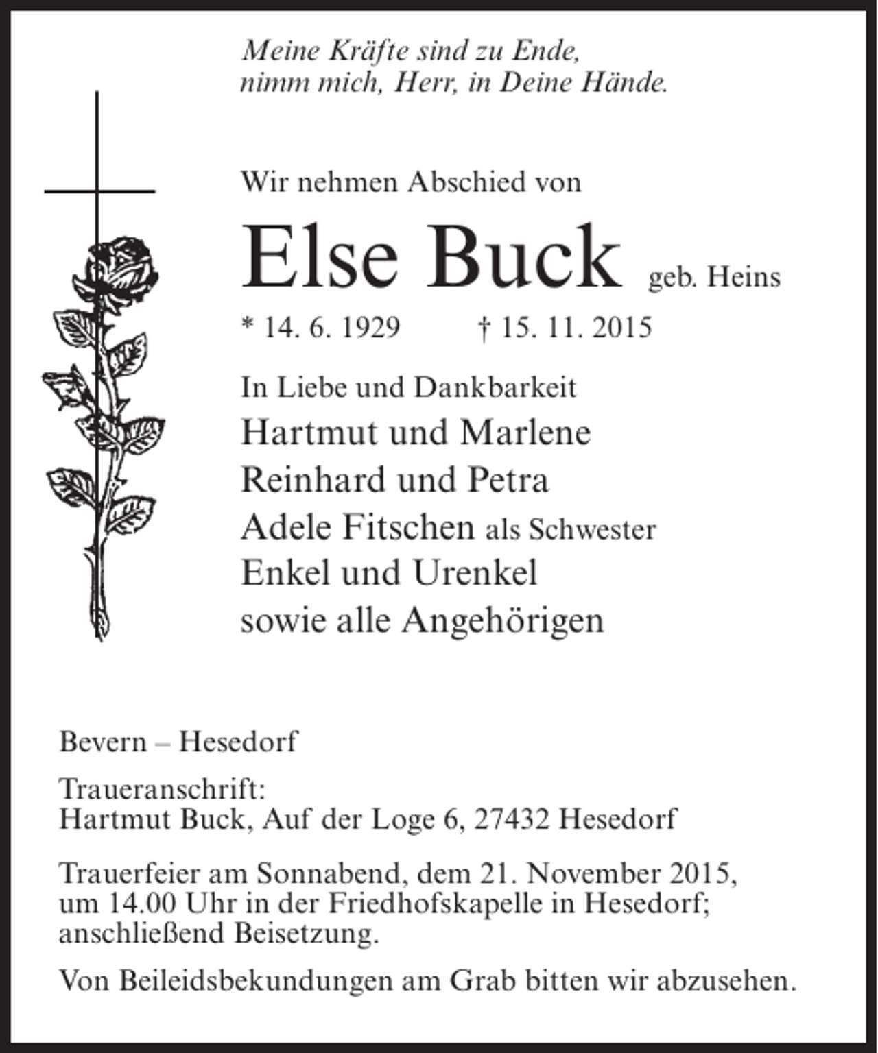 <p>Meine Kräfte sind zu Ende,<br />nimm mich, Herr, in Deine Hände.<br />Wir nehmen Abschied von</p><p>Else Buck</p><p>geb. Heins</p><p>* 14. 6. 1929 † 15. 11. 2015<br />In Liebe und Dankbarkeit</p><p>Hartmut und Marlene<br />Reinhard und Petra<br />Adele Fitschen als Schwester<br />Enkel und Urenkel<br />sowie alle Angehörigen<br />Bevern – Hesedorf<br />Traueranschrift:<br />Hartmut Buck, Auf der Loge 6, 27432 Hesedorf<br />Trauerfeier am Sonnabend, dem 21. November 2015,<br />um 14.00 Uhr in der Friedhofskapelle in Hesedorf;<br />anschließend Beisetzung.<br />Von Beileidsbekundungen am Grab bitten wir abzusehen.</p>