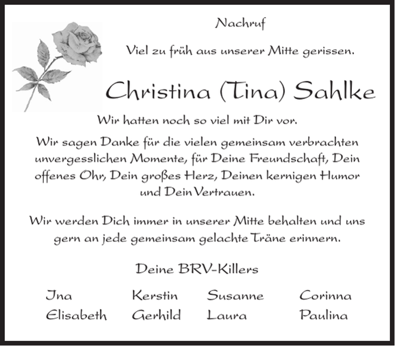 <p>Nachruf<br />Viel zu früh aus unserer Mitte gerissen.</p><p>Christina (Tina) Sahlke<br />Wir hatten noch so viel mit Dir vor.<br />Wir sagen Danke für die vielen gemeinsam verbrachten<br />unvergesslichen Momente, für Deine Freundschaft, Dein<br />offenes Ohr, Dein großes Herz, Deinen kernigen Humor<br />und Dein Vertrauen.<br />Wir werden Dich immer in unserer Mitte behalten und uns<br />gern an jede gemeinsam gelachte Träne erinnern.</p><p>Deine BRV-Killers<br />Ina<br />Elisabeth</p><p>Kerstin<br />Gerhild</p><p>Susanne<br />Laura</p><p>Corinna<br />Paulina</p>