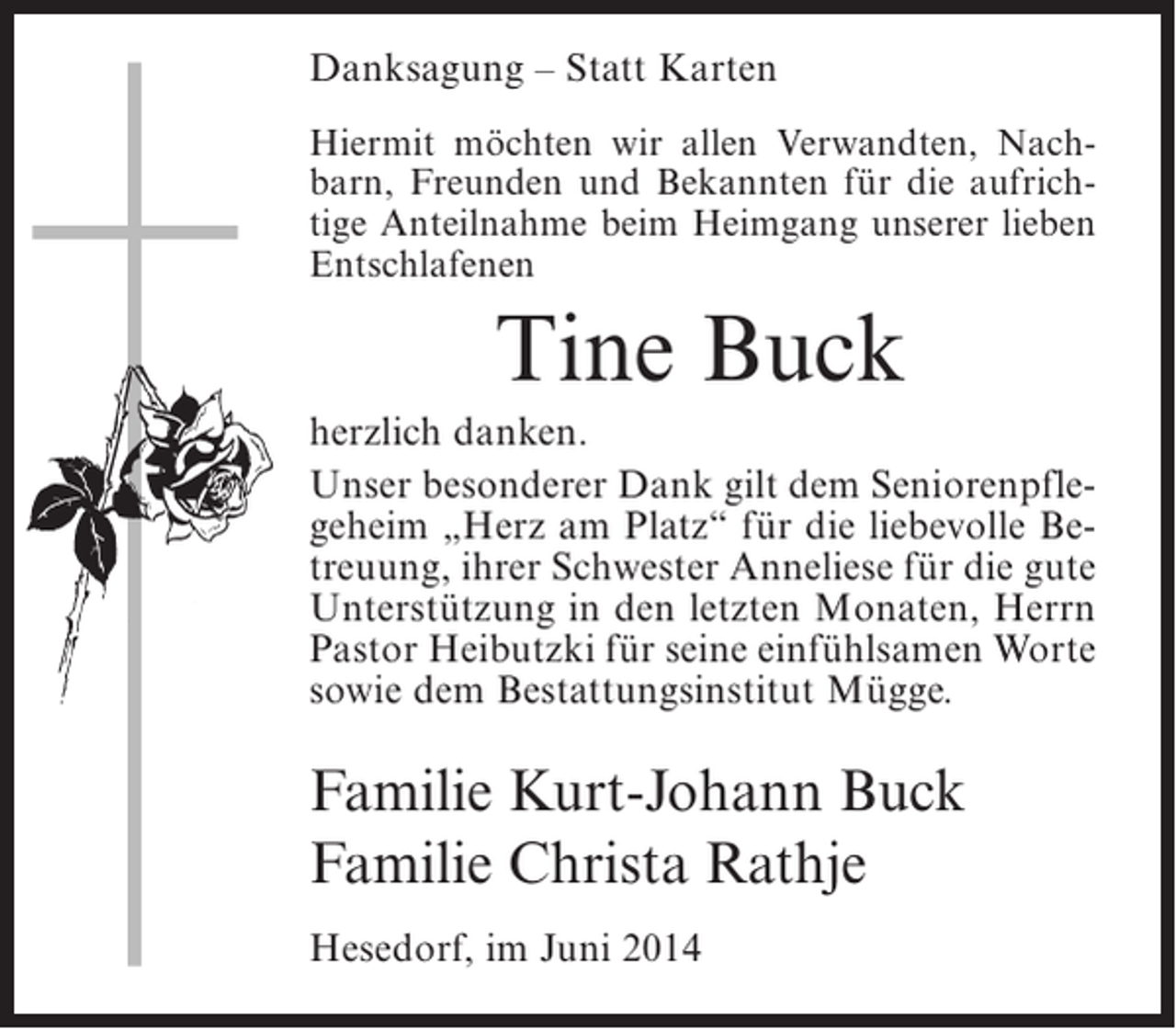 <p>Danksagung – Statt Karten<br />Hiermit möchten wir allen Verwandten, Nachbarn, Freunden und Bekannten für die aufrichtige Anteilnahme beim Heimgang unserer lieben<br />Entschlafenen</p><p>Tine Buck<br />herzlich danken.<br />Unser besonderer Dank gilt dem Seniorenpflegeheim „Herz am Platz“ für die liebevolle Betreuung, ihrer Schwester Anneliese für die gute<br />Unterstützung in den letzten Monaten, Herrn<br />Pastor Heibutzki für seine einfühlsamen Worte<br />sowie dem Bestattungsinstitut Mügge.</p><p>Familie Kurt-Johann Buck<br />Familie Christa Rathje<br />Hesedorf, im Juni 2014</p>
