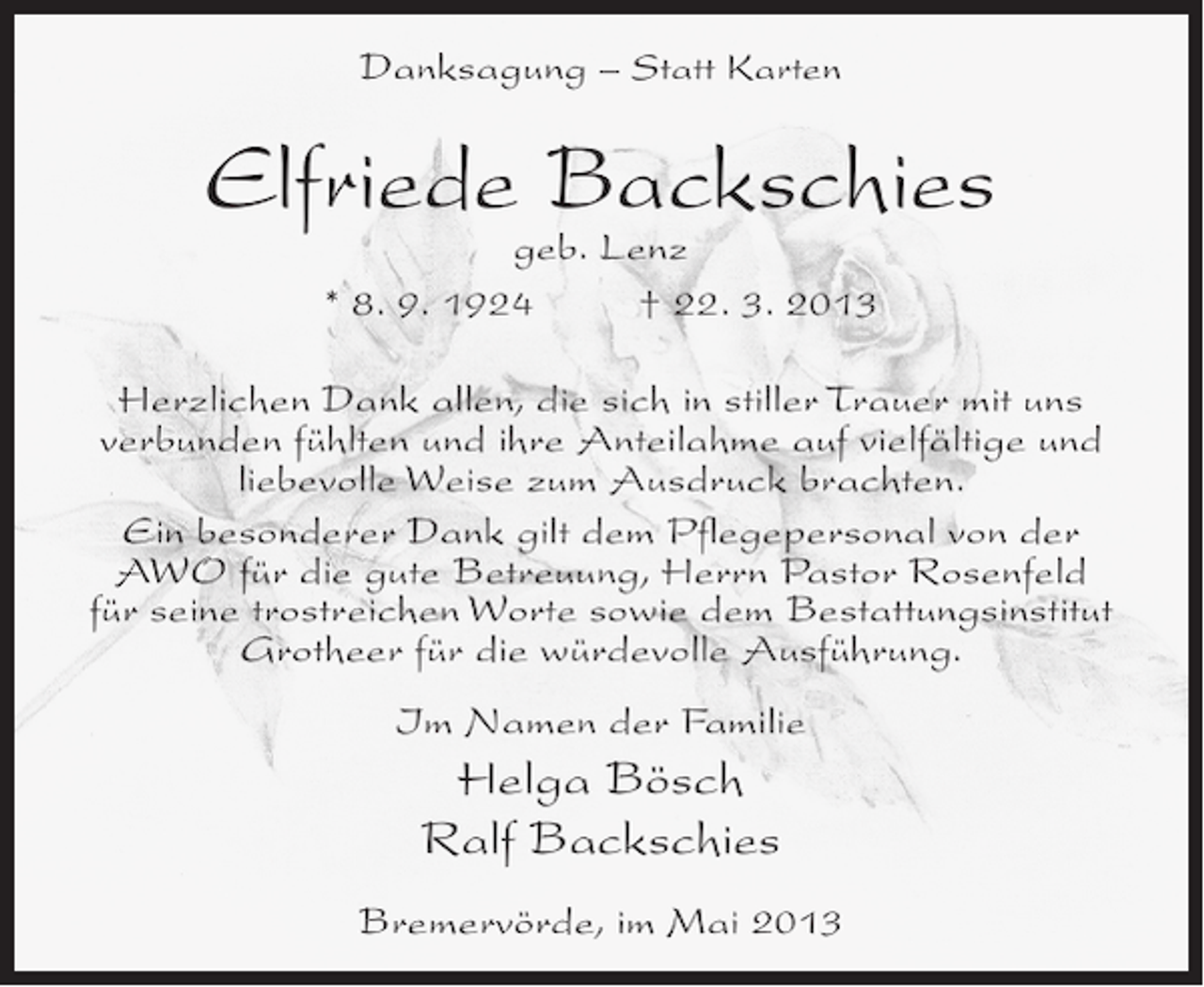 <p>Danksagung – Statt Karten</p><p>Elfriede Backschies<br />geb. Lenz<br />* 8. 9. 1924 † 22. 3. 2013</p><p>Herzlichen Dank allen, die sich in stiller Trauer mit uns<br />verbunden fühlten und ihre Anteilahme auf vielfältige und<br />liebevolle Weise zum Ausdruck brachten.<br />Ein besonderer Dank gilt dem Pflegepersonal von der<br />AWO für die gute Betreuung, Herrn Pastor Rosenfeld<br />für seine trostreichen Worte sowie dem Bestattungsinstitut<br />Grotheer für die würdevolle Ausführung.<br />Im Namen der Familie</p><p>Helga Bösch<br />Ralf Backschies<br />Bremervörde, im Mai 2013</p>