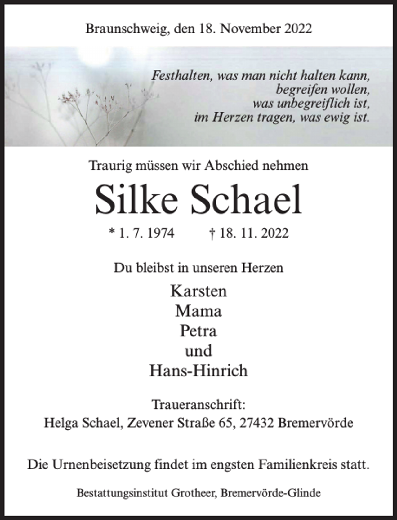 <p>Braunschweig, den 18. November 2022<br />Festhalten, was man nicht halten kann,<br />begreifen wollen,<br />was unbegreiflich ist,<br />im Herzen tragen, was ewig ist.<br />Traurig müssen wir Abschied nehmen</p><p>Silke Schael<br />* 1. 7. 1974 † 18. 11. 2022<br />Du bleibst in unseren Herzen</p><p>Karsten<br />Mama<br />Petra<br />und<br />Hans-Hinrich<br />Traueranschrift:<br />Helga Schael, Zevener Straße 65, 27432 Bremervörde<br />Die Urnenbeisetzung findet im engsten Familienkreis statt.<br />Bestattungsinstitut Grotheer, Bremervörde-Glinde</p>