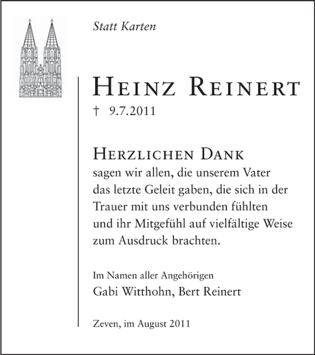 <p>Statt Karten</p><p>Heinz Reinert<br />9.7.2011</p><p>Herzlichen Dank<br />sagen wir allen, die unserem Vater<br />das letzte Geleit gaben, die sich in der<br />Trauer mit uns verbunden fühlten<br />und ihr Mitgefühl auf vielfältige Weise<br />zum Ausdruck brachten.<br />Im Namen aller Angehörigen</p><p>Gabi Witthohn, Bert Reinert<br />Zeven, im August 2011</p>