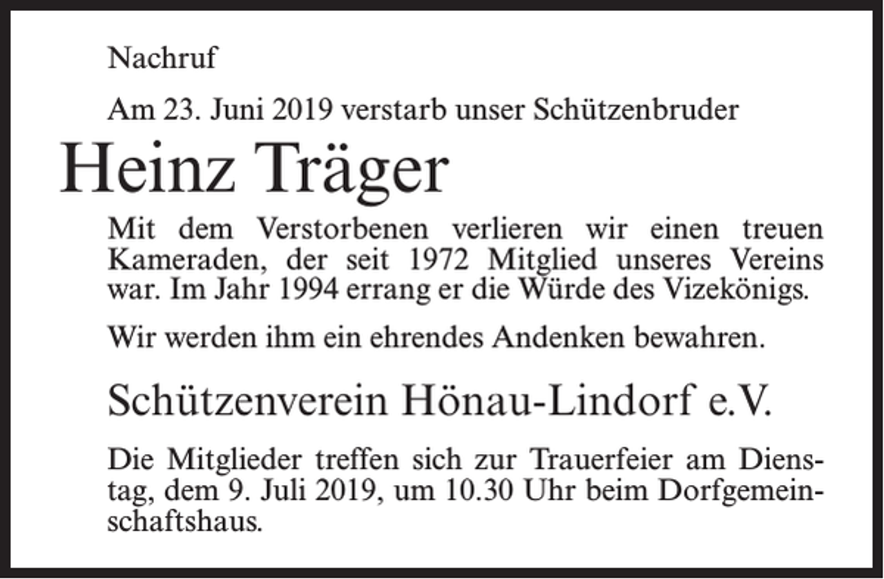 <p>Nachruf<br />Am 23. Juni 2019 verstarb unser Schützenbruder</p><p>Heinz Träger</p><p>Mit dem Verstorbenen verlieren wir einen treuen<br />Kameraden, der seit 1972 Mitglied unseres Vereins<br />war. Im Jahr 1994 errang er die Würde des Vizekönigs.<br />Wir werden ihm ein ehrendes Andenken bewahren.</p><p>Schützenverein Hönau-Lindorf e.V.<br />Die Mitglieder treffen sich zur Trauerfeier am Dienstag, dem 9. Juli 2019, um 10.30 Uhr beim Dorfgemeinschaftshaus.</p>