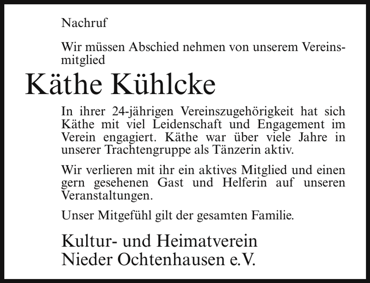 <p>Nachruf<br />Wir müssen Abschied nehmen von unserem Vereinsmitglied</p><p>Käthe Kühlcke</p><p>In ihrer 24-jährigen Vereinszugehörigkeit hat sich<br />Käthe mit viel Leidenschaft und Engagement im<br />Verein engagiert. Käthe war über viele Jahre in<br />unserer Trachtengruppe als Tänzerin aktiv.<br />Wir verlieren mit ihr ein aktives Mitglied und einen<br />gern gesehenen Gast und Helferin auf unseren<br />Veranstaltungen.<br />Unser Mitgefühl gilt der gesamten Familie.</p><p>Kultur- und Heimatverein<br />Nieder Ochtenhausen e.V.</p>