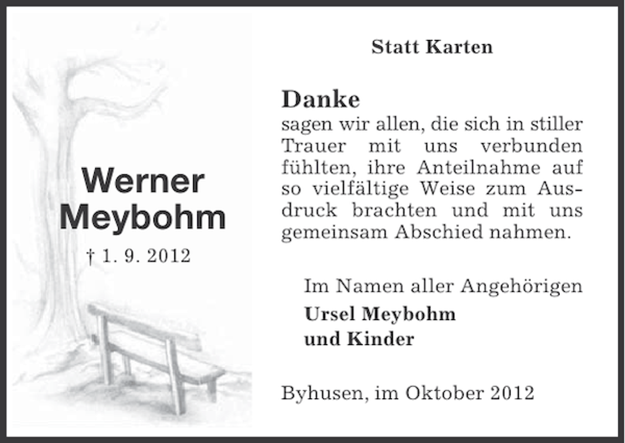 <p>Statt Karten</p><p>Danke</p><p>Werner<br />Meybohm</p><p>sagen wir allen, die sich in stiller<br />Trauer mit uns verbunden<br />fühlten, ihre Anteilnahme auf<br />so vielfältige Weise zum Ausdruck brachten und mit uns<br />gemeinsam Abschied nahmen.</p><p>† 1. 9. 2012<br />Im Namen aller Angehörigen<br />Ursel Meybohm<br />und Kinder<br />Byhusen, im Oktober 2012</p>