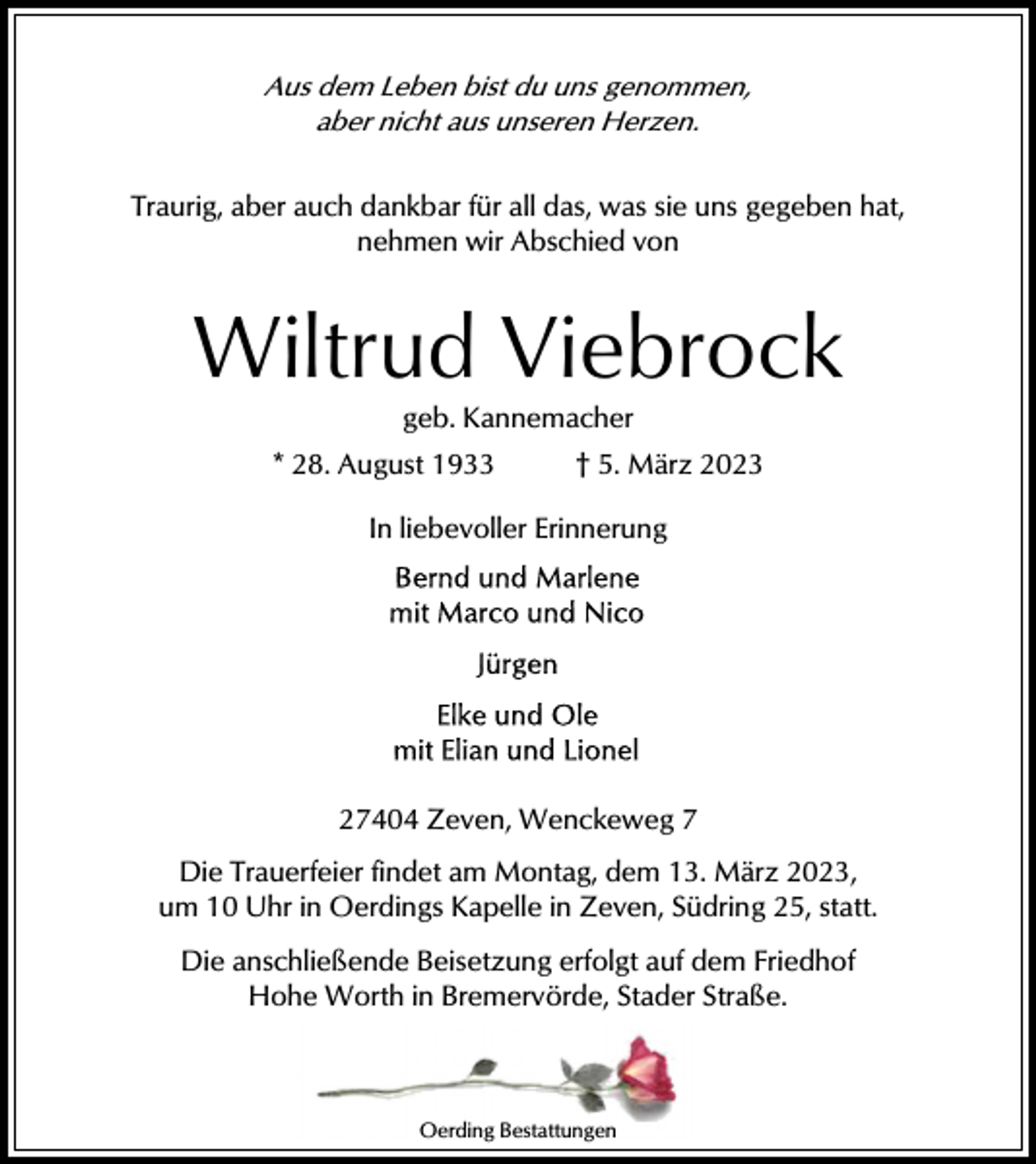 <p>Aus dem Leben bist du uns genommen,<br />aber nicht aus unseren Herzen.<br />Traurig, aber auch dankbar für all das, was sie uns gegeben hat,<br />nehmen wir Abschied von</p><p>Wiltrud Viebrock<br />geb. Kannemacher<br />* 28. August 1933</p><p>† 5. März 2023</p><p>In liebevoller Erinnerung</p><p>27404 Zeven, Wenckeweg 7<br />Die Trauerfeier findet am Montag, dem 13. März 2023,<br />um 10 Uhr in Oerdings Kapelle in Zeven, Südring 25, statt.<br />Die anschließende Beisetzung erfolgt auf dem Friedhof<br />Hohe Worth in Bremervörde, Stader Straße.</p><p>Oerding Bestattungen</p>