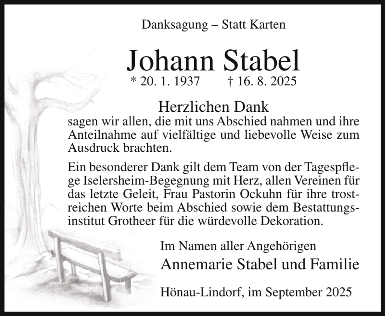 <p>Danksagung – Statt Karten</p><p>Johann<br />Stabel<br />* 20. 1. 1937<br />† 16. 8. 2025<br />Herzlichen Dank</p><p>sagen wir allen, die mit uns Abschied nahmen und ihre<br />Anteilnahme auf vielfältige und liebevolle Weise zum<br />Ausdruck brachten.<br />Ein besonderer Dank gilt dem Team von der Tagespflege Iselersheim-Begegnung mit Herz, allen Vereinen für<br />das letzte Geleit, Frau Pastorin Ockuhn für ihre trostreichen Worte beim Abschied sowie dem Bestattungsinstitut Grotheer für die würdevolle Dekoration.<br />Im Namen aller Angehörigen</p><p>Annemarie Stabel und Familie</p><p>Hönau-Lindorf, im September 2025</p>