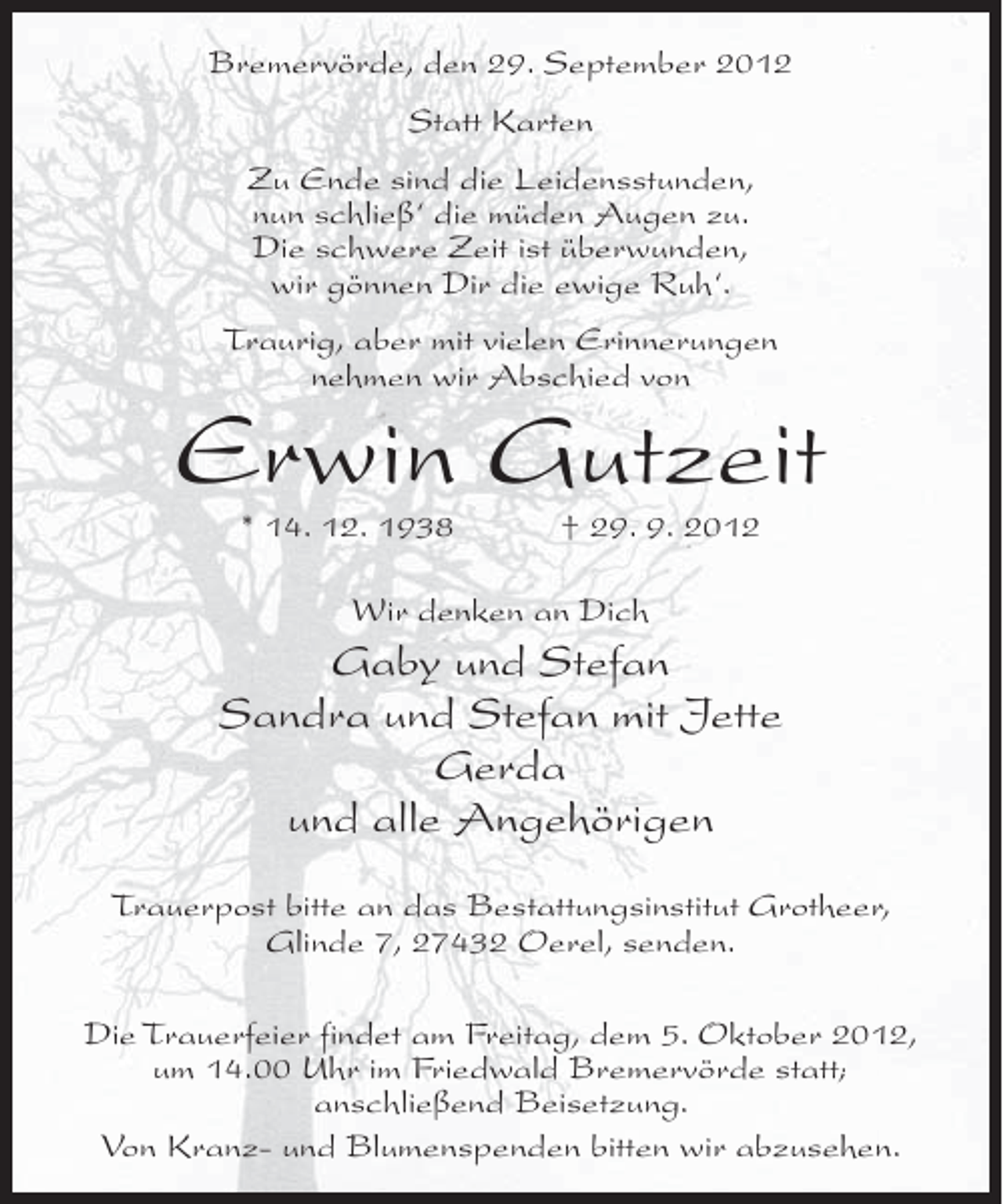 <p>Bremervörde, den 29. September 2012<br />Statt Karten<br />Zu Ende sind die Leidensstunden,<br />nun schließ‘ die müden Augen zu.<br />Die schwere Zeit ist überwunden,<br />wir gönnen Dir die ewige Ruh‘.<br />Traurig, aber mit vielen Erinnerungen<br />nehmen wir Abschied von</p><p>Erwin Gutzeit<br />* 14. 12. 1938</p><p>† 29. 9. 2012</p><p>Wir denken an Dich</p><p>Gaby und Stefan<br />Sandra und Stefan mit Jette<br />Gerda<br />und alle Angehörigen<br />Trauerpost bitte an das Bestattungsinstitut Grotheer,<br />Glinde 7, 27432 Oerel, senden.<br />Die Trauerfeier findet am Freitag, dem 5. Oktober 2012,<br />um 14.00 Uhr im Friedwald Bremervörde statt;<br />anschließend Beisetzung.<br />Von Kranz- und Blumenspenden bitten wir abzusehen.</p>
