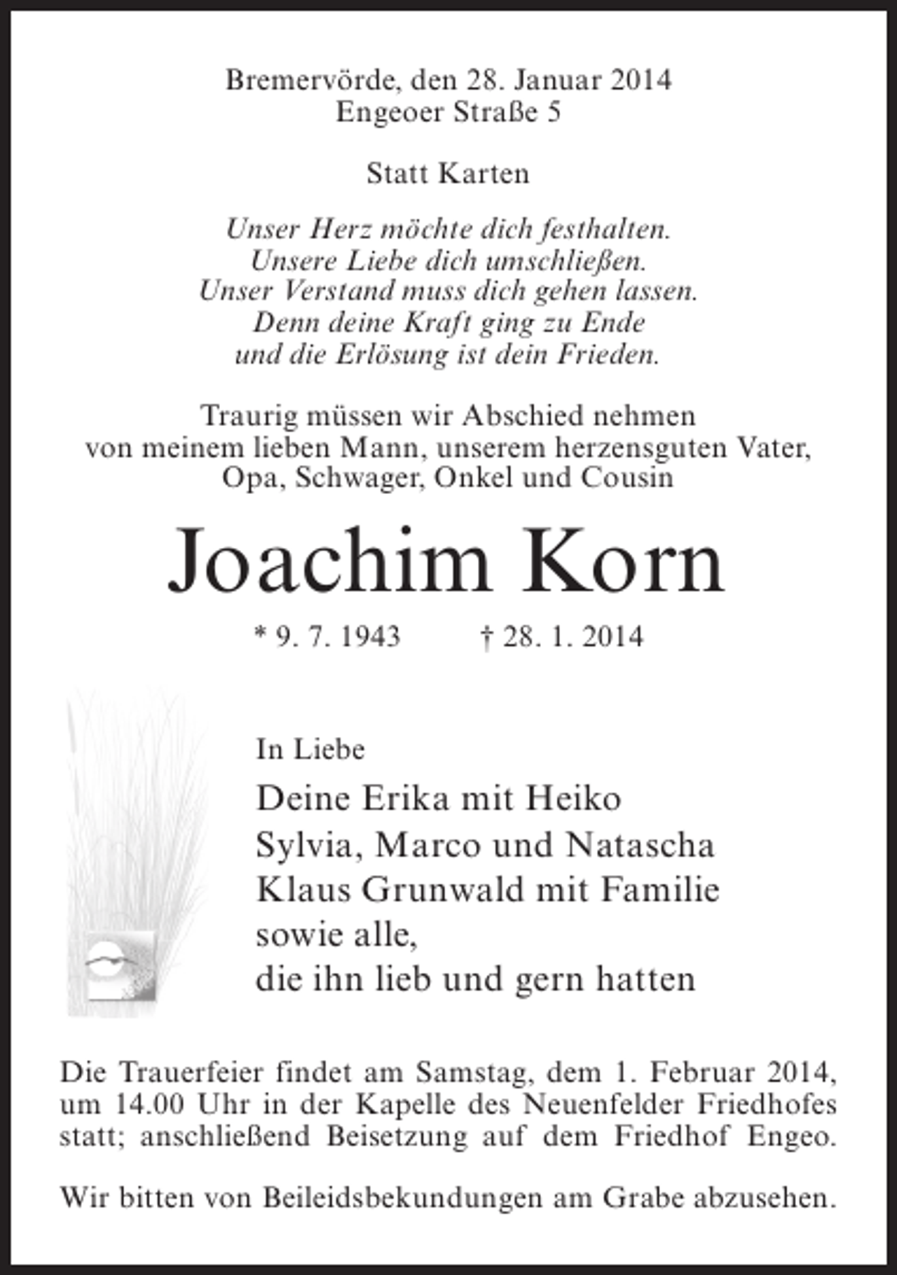 <p>Bremervörde, den 28. Januar 2014<br />Engeoer Straße 5<br />Statt Karten<br />Unser Herz möchte dich festhalten.<br />Unsere Liebe dich umschließen.<br />Unser Verstand muss dich gehen lassen.<br />Denn deine Kraft ging zu Ende<br />und die Erlösung ist dein Frieden.<br />Traurig müssen wir Abschied nehmen<br />von meinem lieben Mann, unserem herzensguten Vater,<br />Opa, Schwager, Onkel und Cousin</p><p>Joachim Korn<br />* 9. 7. 1943 † 28. 1. 2014<br />In Liebe</p><p>Deine Erika mit Heiko<br />Sylvia, Marco und Natascha<br />Klaus Grunwald mit Familie<br />sowie alle,<br />die ihn lieb und gern hatten<br />Die Trauerfeier findet am Samstag, dem 1. Februar 2014,<br />um 14.00 Uhr in der Kapelle des Neuenfelder Friedhofes<br />statt; anschließend Beisetzung auf dem Friedhof Engeo.<br />Wir bitten von Beileidsbekundungen am Grabe abzusehen.</p>