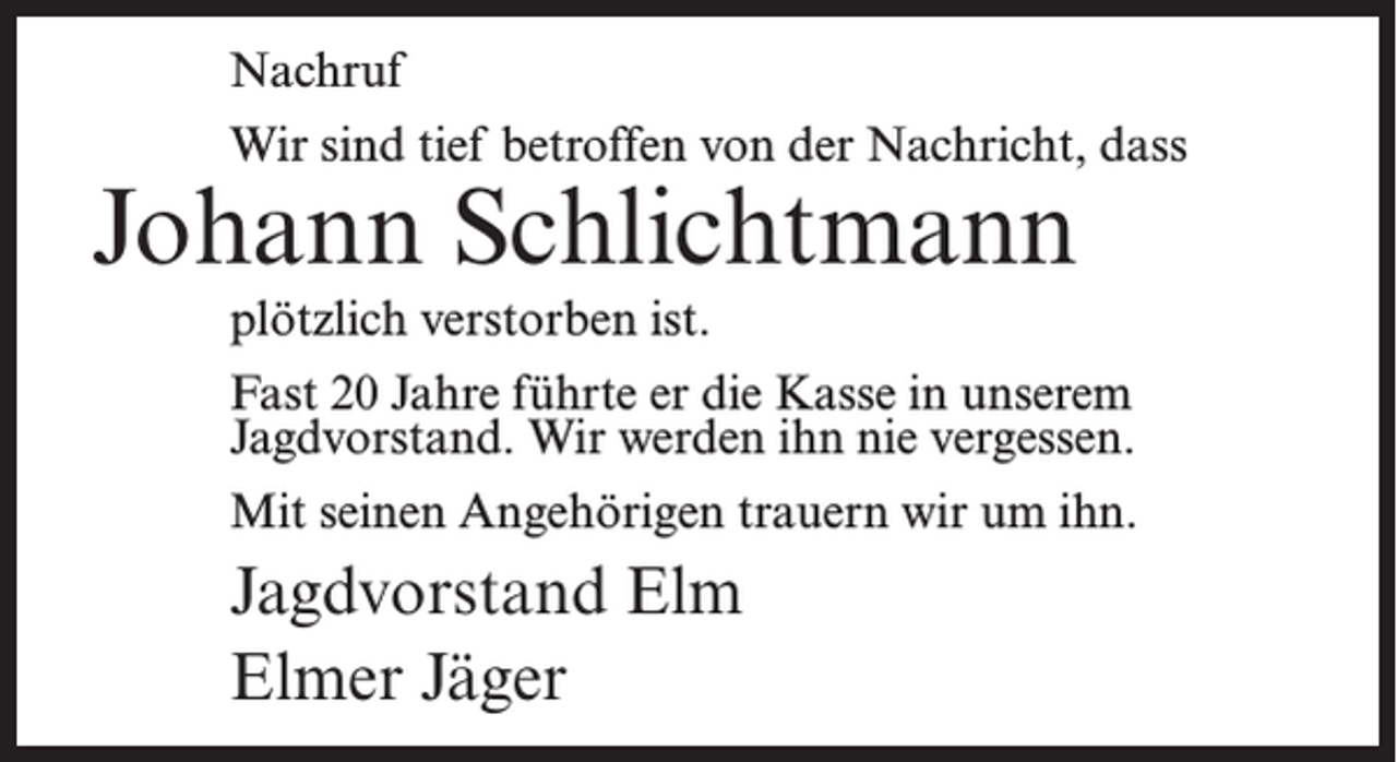 <p>Nachruf<br />Wir sind tief betroffen von der Nachricht, dass</p><p>Johann Schlichtmann</p><p>plötzlich verstorben ist.<br />Fast 20 Jahre führte er die Kasse in unserem<br />Jagdvorstand. Wir werden ihn nie vergessen.<br />Mit seinen Angehörigen trauern wir um ihn.</p><p>Jagdvorstand Elm<br />Elmer Jäger</p>
