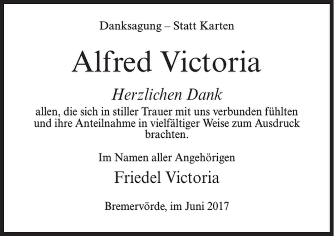 <p>Danksagung – Statt Karten</p><p>Alfred Victoria<br />Herzlichen Dank<br />allen, die sich in stiller Trauer mit uns verbunden fühlten<br />und ihre Anteilnahme in vielfältiger Weise zum Ausdruck<br />brachten.<br />Im Namen aller Angehörigen</p><p>Friedel Victoria<br />Bremervörde, im Juni 2017</p>