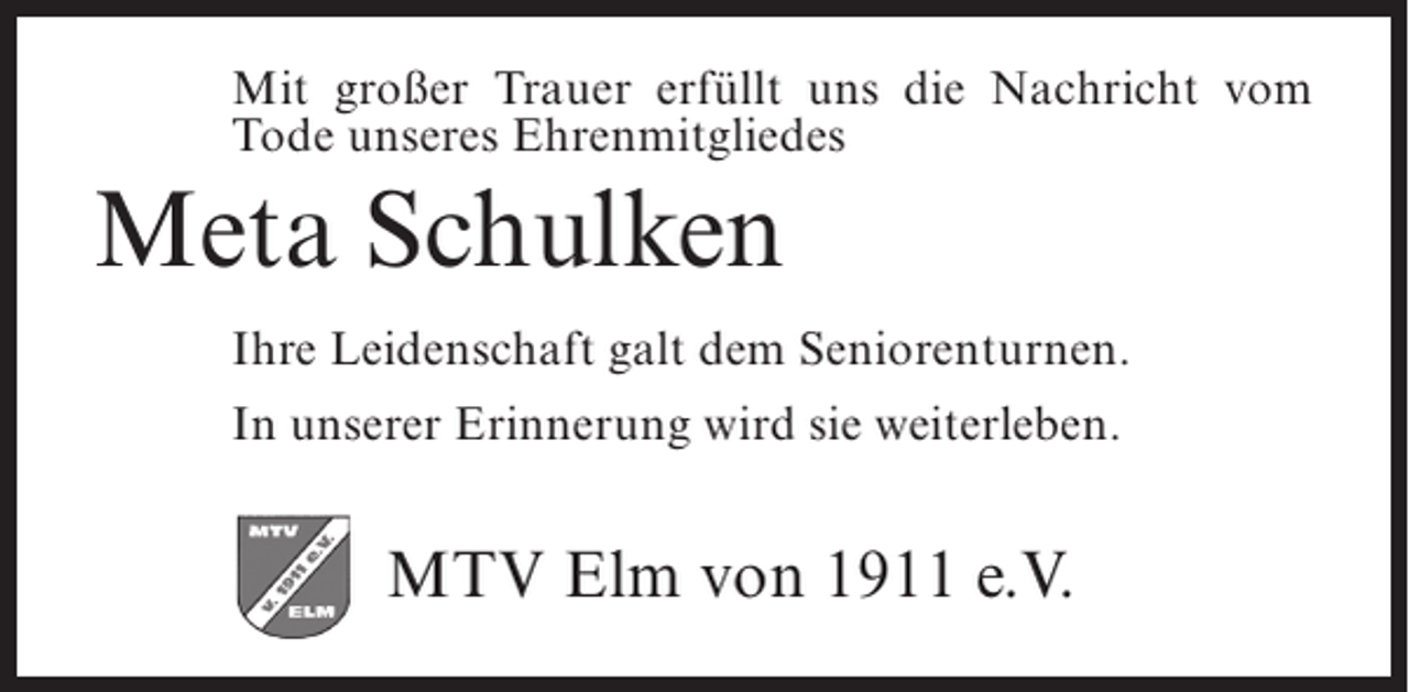 <p>Mit großer Trauer erfüllt uns die Nachricht vom<br />Tode unseres Ehrenmitgliedes</p><p>Meta Schulken<br />Ihre Leidenschaft galt dem Seniorenturnen.<br />In unserer Erinnerung wird sie weiterleben.</p><p>MTV Elm von 1911 e.V.</p>