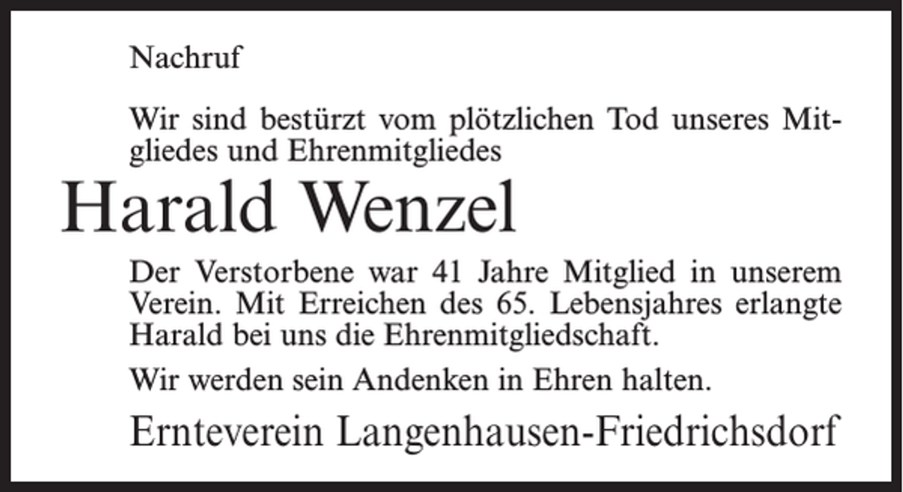 <p>Nachruf<br />Wir sind bestürzt vom plötzlichen Tod unseres Mitgliedes und Ehrenmitgliedes</p><p>Harald Wenzel</p><p>Der Verstorbene war 41 Jahre Mitglied in unserem<br />Verein. Mit Erreichen des 65. Lebensjahres erlangte<br />Harald bei uns die Ehrenmitgliedschaft.<br />Wir werden sein Andenken in Ehren halten.</p><p>Ernteverein Langenhausen-Friedrichsdorf</p>