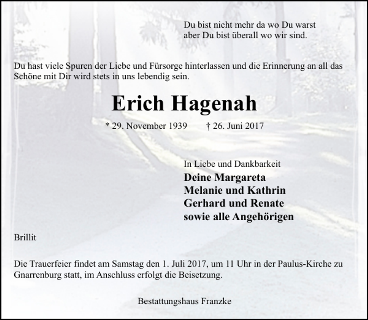 <p>Du bist nicht mehr da wo Du warst<br />aber Du bist überall wo wir sind.<br />Du hast viele Spuren der Liebe und Fürsorge hinterlassen und die Erinnerung an all das<br />Schöne mit Dir wird stets in uns lebendig sein.</p><p>Erich Hagenah<br />* 29. November 1939</p><p>† 26. Juni 2017</p><p>In Liebe und Dankbarkeit</p><p>Deine Margareta<br />Melanie und Kathrin<br />Gerhard und Renate<br />sowie alle Angehörigen<br />Brillit<br />Die Trauerfeier findet am Samstag den 1. Juli 2017, um 11 Uhr in der Paulus-Kirche zu<br />Gnarrenburg statt, im Anschluss erfolgt die Beisetzung.<br />Bestattungshaus Franzke</p>