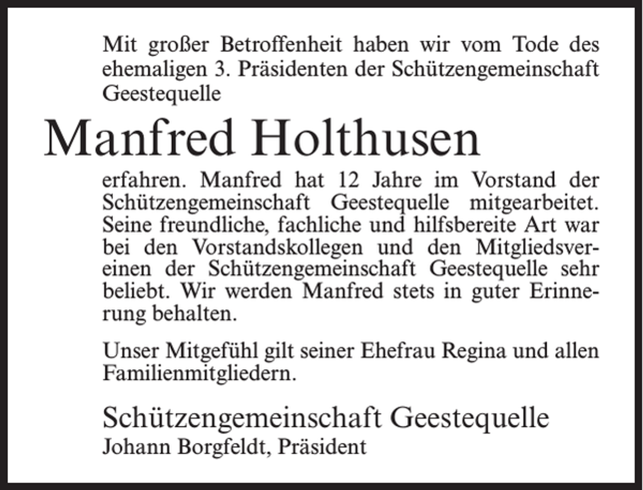 <p>Mit großer Betroffenheit haben wir vom Tode des<br />ehe­ma­ligen 3. Präsidenten der Schützengemeinschaft<br />Geestequelle</p><p>Manfred Holthusen</p><p>erfahren. Manfred hat 12 Jahre im Vorstand der<br />Schützengemeinschaft Geestequelle mitgearbeitet.<br />Seine freundliche, fachliche und hilfsbereite Art war<br />bei den Vorstandskollegen und den Mitgliedsvereinen der Schützengemeinschaft Geestequelle sehr<br />beliebt. Wir werden Manfred stets in guter Erinnerung behalten.<br />Unser Mitgefühl gilt seiner Ehefrau Regina und allen<br />Familienmitgliedern.</p><p>Schützengemeinschaft Geestequelle<br />Johann Borgfeldt, Präsident</p>