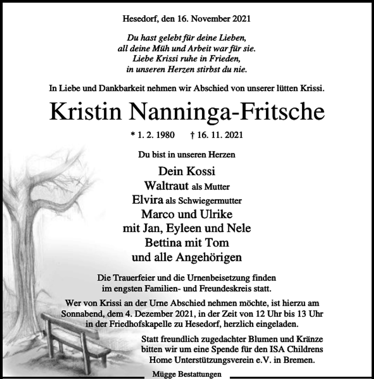 <p>Hesedorf, den 16. November 2021<br />Du hast gelebt für deine Lieben,<br />all deine Müh und Arbeit war für sie.<br />Liebe Krissi ruhe in Frieden,<br />in unseren Herzen stirbst du nie.<br />In Liebe und Dankbarkeit nehmen wir Abschied von unserer lütten Krissi.</p><p>Kristin Nanninga-Fritsche<br />* 1. 2. 1980</p><p>† 16. 11. 2021</p><p>Du bist in unseren Herzen</p><p>Dein Kossi<br />Waltraut als Mutter<br />Elvira als Schwiegermutter<br />Marco und Ulrike<br />mit Jan, Eyleen und Nele<br />Bettina mit Tom<br />und alle Angehörigen<br />Die Trauerfeier und die Urnenbeisetzung finden<br />im engsten Familien- und Freundeskreis statt.<br />Wer von Krissi an der Urne Abschied nehmen möchte, ist hierzu am<br />Sonnabend, dem 4. Dezember 2021, in der Zeit von 12 Uhr bis 13 Uhr<br />in der Friedhofskapelle zu Hesedorf, herzlich eingeladen.<br />Statt freundlich zugedachter Blumen und Kränze<br />bitten wir um eine Spende für den ISA Childrens<br />Home Unterstützungsverein e.V. in Bremen.<br />Mügge Bestattungen</p>