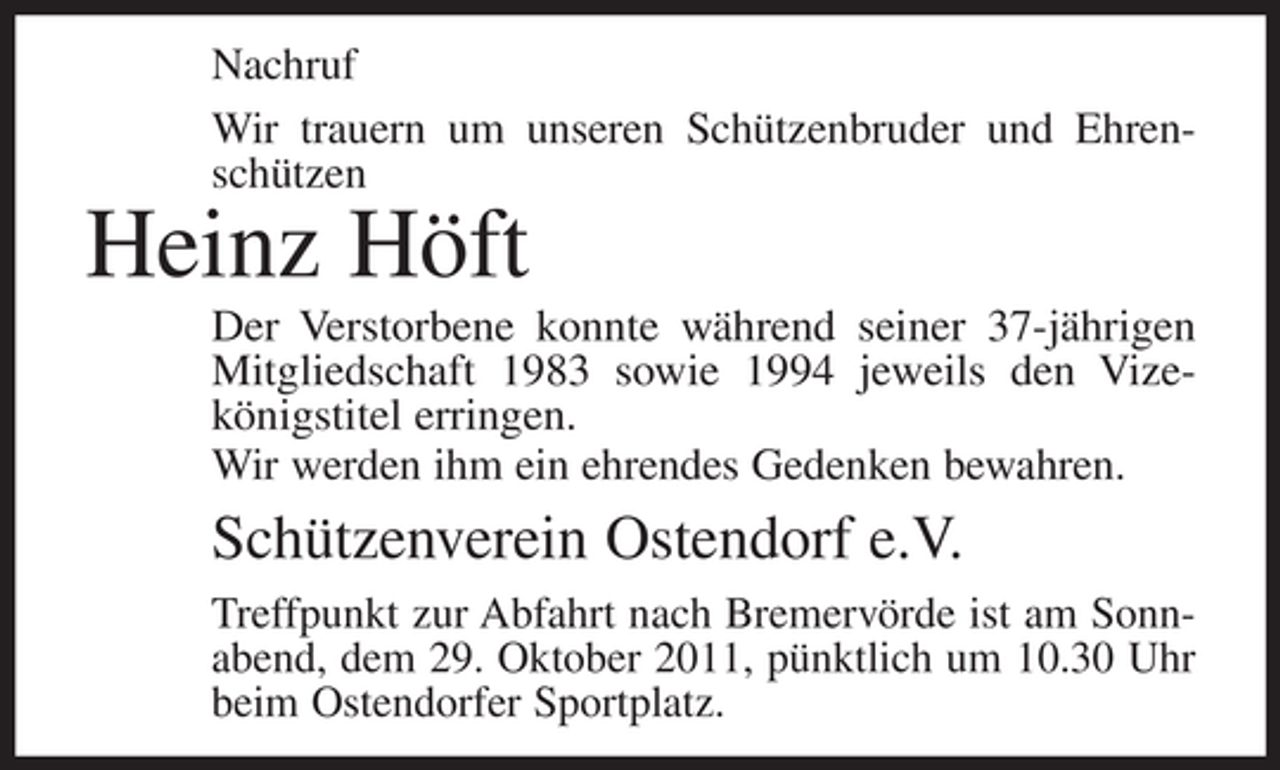 <p>Nachruf<br />Wir trauern um unseren Schützenbruder und Ehrenschützen</p><p>Heinz Höft<br />Der Verstorbene konnte während seiner 37-jährigen<br />Mitgliedschaft 1983 sowie 1994 jeweils den Vizekönigstitel erringen.<br />Wir werden ihm ein ehrendes Gedenken bewahren.</p><p>Schützenverein Ostendorf e.V.<br />Treffpunkt zur Abfahrt nach Bremervörde ist am Sonnabend, dem 29. Oktober 2011, pünktlich um 10.30 Uhr<br />beim Ostendorfer Sportplatz.</p>
