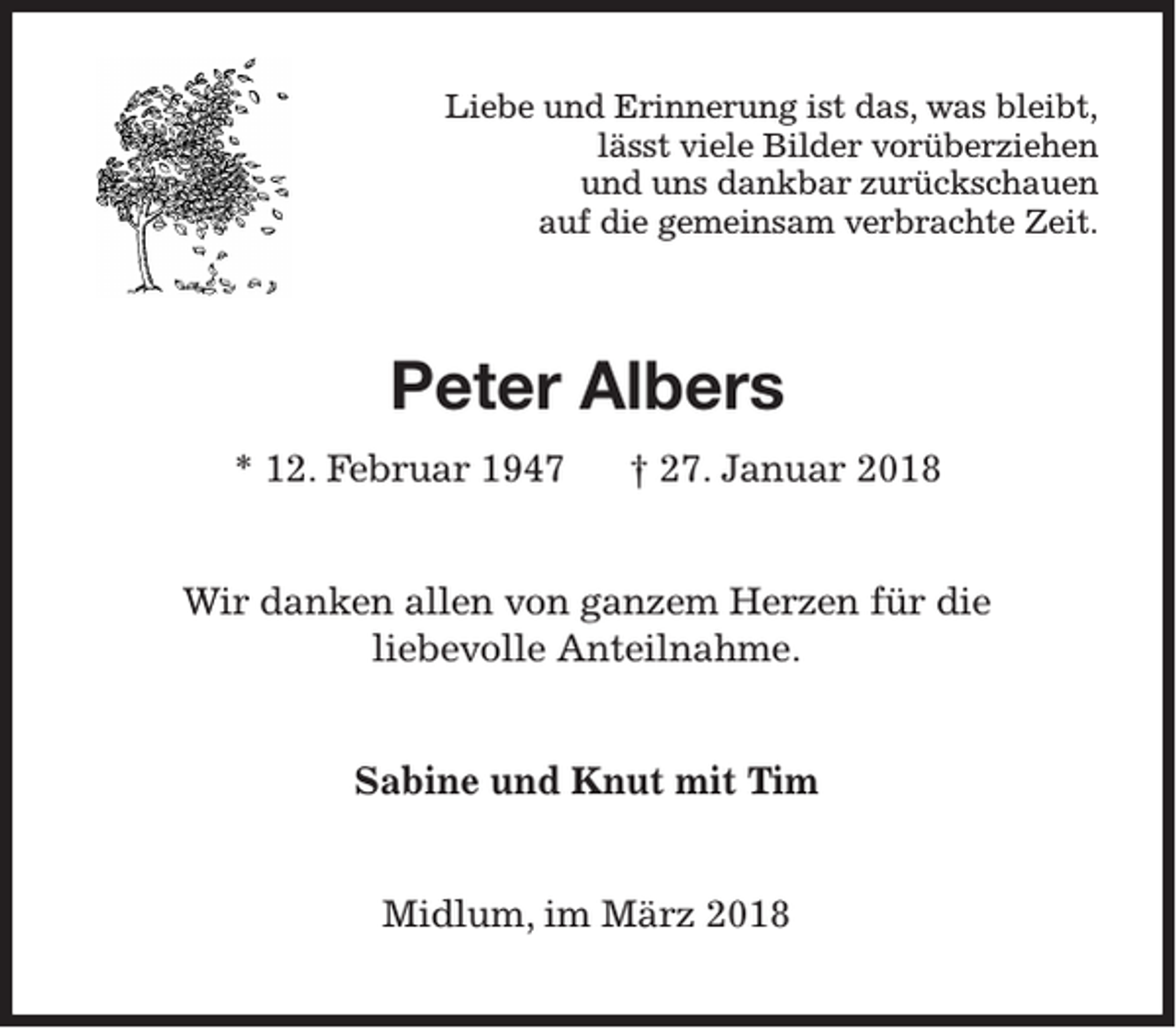 <p>Liebe und Erinnerung ist das, was bleibt,<br />lässt viele Bilder vorüberziehen<br />und uns dankbar zurückschauen<br />auf die gemeinsam verbrachte Zeit.</p><p>Peter Albers<br />* 12. Februar 1947</p><p>† 27. Januar 2018</p><p>Wir danken allen von ganzem Herzen für die<br />liebevolle Anteilnahme.<br />Sabine und Knut mit Tim<br />Midlum, im März 2018</p>