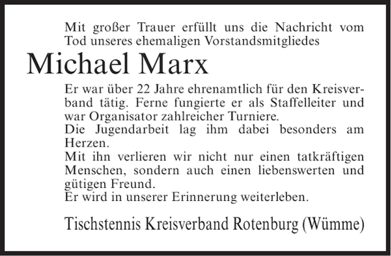 <p>Mit großer Trauer erfüllt uns die Nachricht vom<br />Tod unseres ehemaligen Vorstandsmitgliedes</p><p>Michael Marx<br />Er war über 22 Jahre ehrenamtlich für den Kreisverband tätig. Ferne fungierte er als Staffelleiter und<br />war Organisator zahlreicher Turniere.<br />Die Jugendarbeit lag ihm dabei besonders am<br />Herzen.<br />Mit ihn verlieren wir nicht nur einen tatkräftigen<br />Menschen, sondern auch einen liebenswerten und<br />gütigen Freund.<br />Er wird in unserer Erinnerung weiterleben.</p><p>Tischstennis Kreisverband Rotenburg (Wümme)</p>
