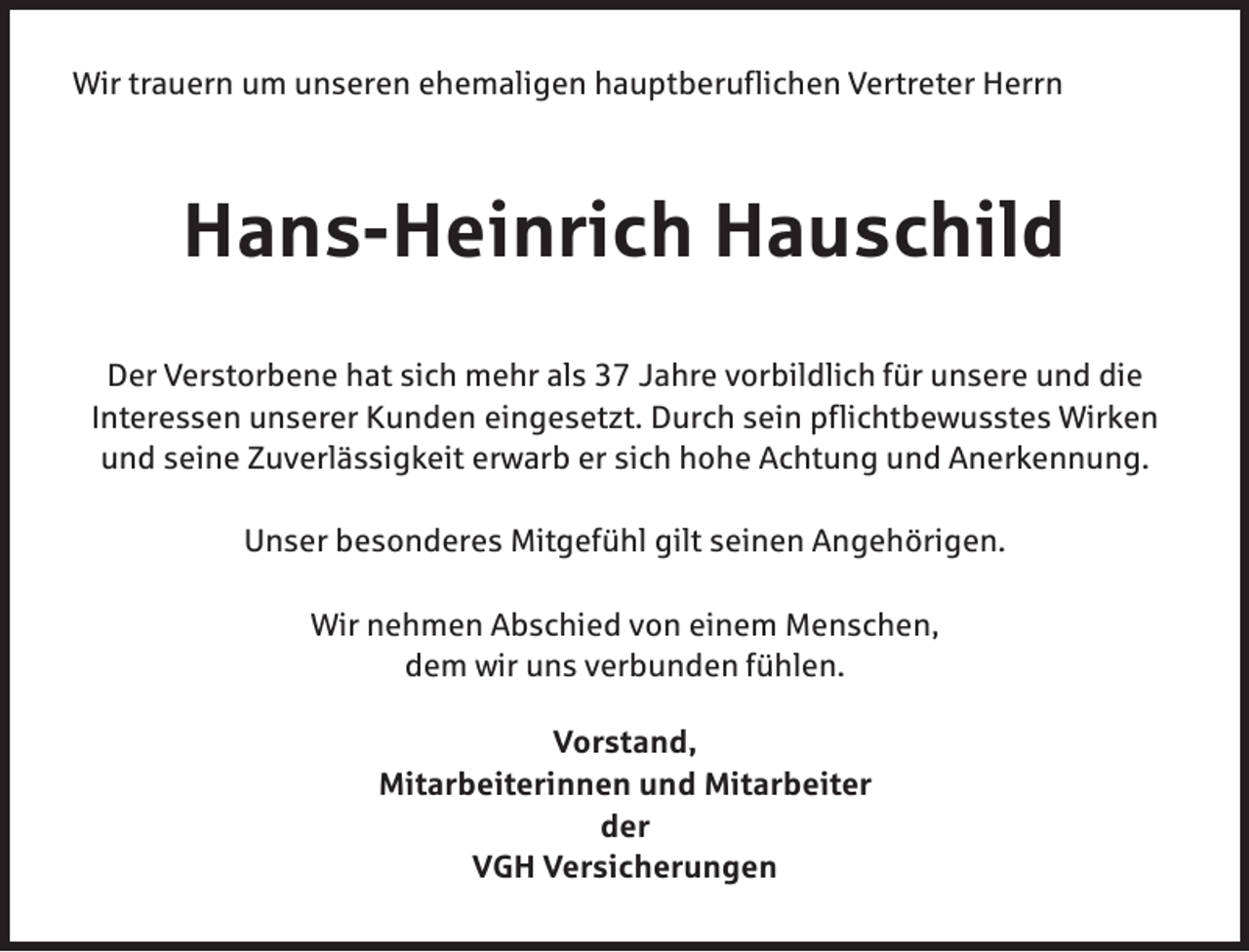 <p>Wir trauern um unseren ehemaligen hauptberuflichen Vertreter Herrn</p><p>Hans-Heinrich Hauschild<br />Der Verstorbene hat sich mehr als 37 Jahre vorbildlich für unsere und die<br />Interessen unserer Kunden eingesetzt. Durch sein pflichtbewusstes Wirken<br />und seine Zuverlässigkeit erwarb er sich hohe Achtung und Anerkennung.<br />Unser besonderes Mitgefühl gilt seinen Angehörigen.<br />Wir nehmen Abschied von einem Menschen,<br />dem wir uns verbunden fühlen.<br />Vorstand,<br />Mitarbeiterinnen und Mitarbeiter<br />der<br />VGH Versicherungen</p>