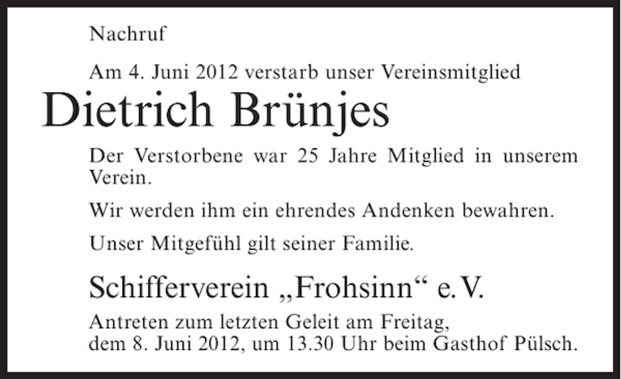 <p>Nachruf<br />Am 4. Juni 2012 verstarb unser Vereinsmitglied</p><p>Dietrich Brünjes<br />Der Verstorbene war 25 Jahre Mitglied in unserem<br />Verein.<br />Wir werden ihm ein ehrendes Andenken bewahren.<br />Unser Mitgefühl gilt seiner Familie.</p><p>Schifferverein „Frohsinn“ e.V.<br />Antreten zum letzten Geleit am Freitag,<br />dem 8. Juni 2012, um 13.30 Uhr beim Gasthof Pülsch.</p>
