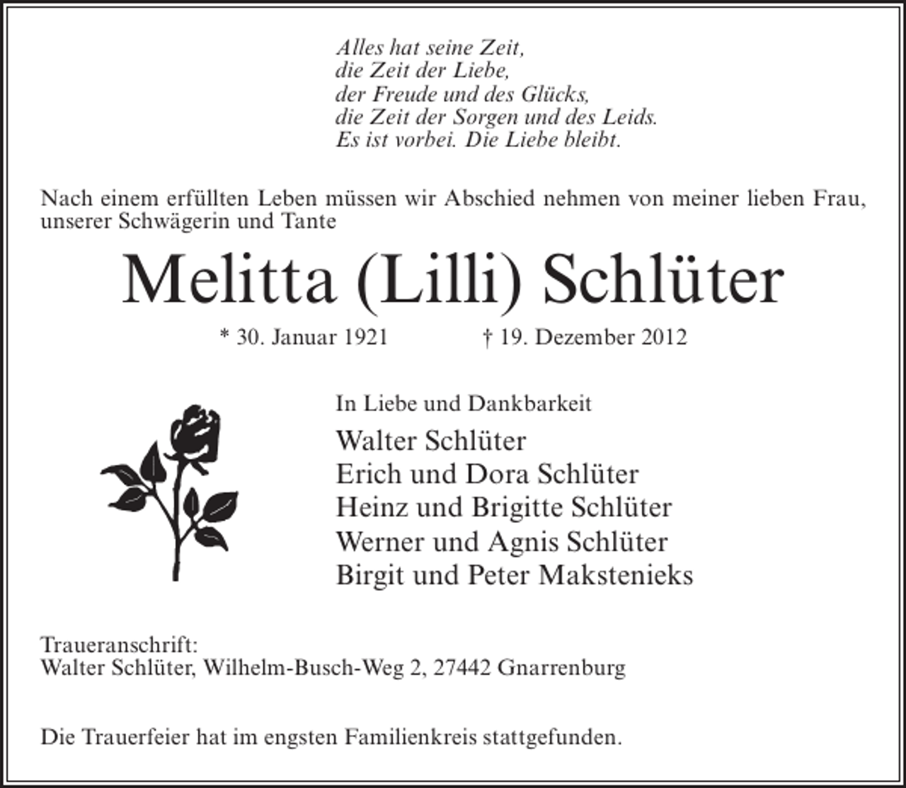<p>Alles hat seine Zeit,<br />die Zeit der Liebe,<br />der Freude und des Glücks,<br />die Zeit der Sorgen und des Leids.<br />Es ist vorbei. Die Liebe bleibt.<br />Nach einem erfüllten Leben müssen wir Abschied nehmen von meiner lieben Frau,<br />unserer Schwägerin und Tante</p><p>Melitta (Lilli) Schlüter<br />* 30. Januar 1921</p><p>† 19. Dezember 2012</p><p>In Liebe und Dankbarkeit</p><p>Walter Schlüter<br />Erich und Dora Schlüter<br />Heinz und Brigitte Schlüter<br />Werner und Agnis Schlüter<br />Birgit und Peter Makstenieks<br />Traueranschrift:<br />Walter Schlüter, Wilhelm-Busch-Weg 2, 27442 Gnarrenburg<br />Die Trauerfeier hat im engsten Familienkreis stattgefunden.</p>