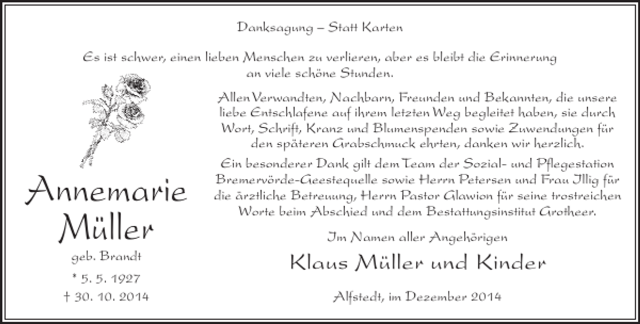 <p>Danksagung – Statt Karten<br />Es ist schwer, einen lieben Menschen zu verlieren, aber es bleibt die Erinnerung<br />an viele schöne Stunden.</p><p>Annemarie<br />Müller<br />geb. Brandt<br />* 5. 5. 1927<br />† 30. 10. 2014</p><p>Allen Verwandten, Nachbarn, Freunden und Bekannten, die unsere<br />liebe Entschlafene auf ihrem letzten Weg begleitet haben, sie durch<br />Wort, Schrift, Kranz und Blumenspenden sowie Zuwendungen für<br />den späteren Grabschmuck ehrten, danken wir herzlich.<br />Ein besonderer Dank gilt dem Team der Sozial- und Pflegestation<br />Bremervörde-Geestequelle sowie Herrn Petersen und Frau Illig für<br />die ärztliche Betreuung, Herrn Pastor Glawion für seine trostreichen<br />Worte beim Abschied und dem Bestattungsinstitut Grotheer.<br />Im Namen aller Angehörigen</p><p>Klaus Müller und Kinder<br />Alfstedt, im Dezember 2014</p>