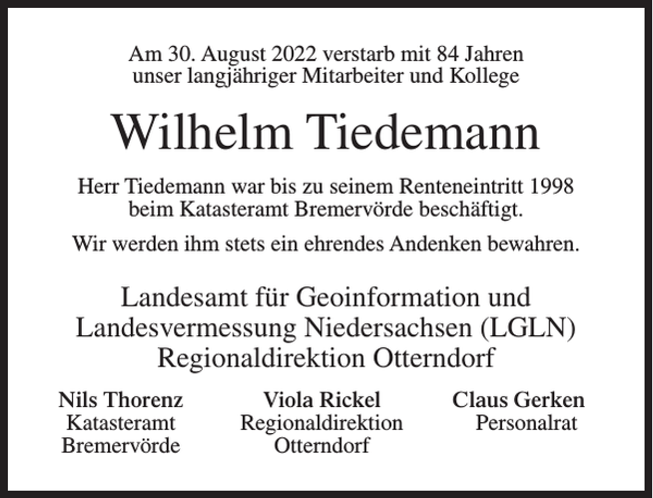 <p>Am 30. August 2022 verstarb mit 84 Jahren<br />unser langjähriger Mitarbeiter und Kollege</p><p>Wilhelm Tiedemann<br />Herr Tiedemann war bis zu seinem Renteneintritt 1998<br />beim Katasteramt Bremervörde beschäftigt.<br />Wir werden ihm stets ein ehrendes Andenken bewahren.</p><p>Landesamt für Geoinformation und<br />Landesvermessung Niedersachsen (LGLN)<br />Regionaldirektion Otterndorf</p><p>Nils Thorenz<br />Katasteramt<br />Bremervörde</p><p>Viola Rickel<br />Regionaldirektion<br />Otterndorf</p><p>Claus Gerken<br />Personalrat</p>