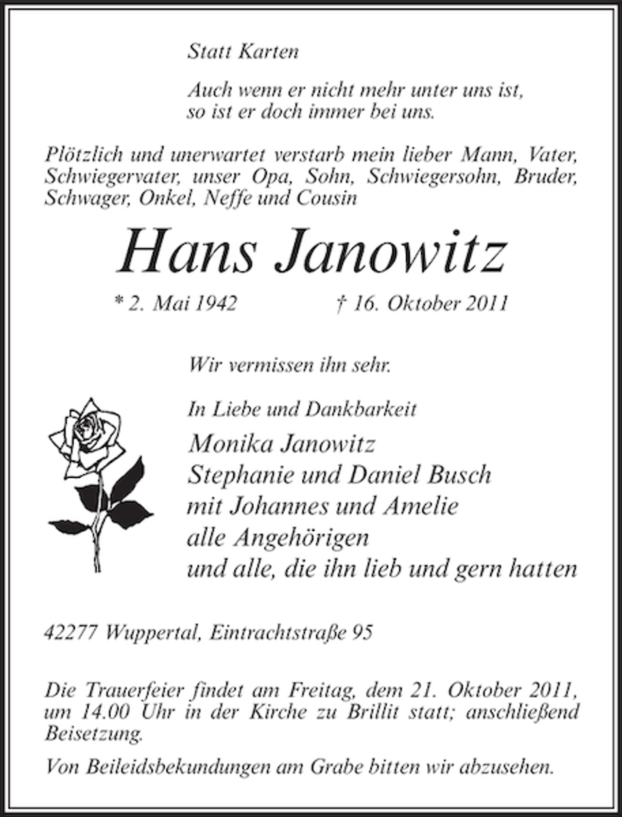 <p>Statt Karten<br />Auch wenn er nicht mehr unter uns ist,<br />so ist er doch immer bei uns.<br />Plötzlich und unerwartet verstarb mein lieber Mann, Vater,<br />Schwiegervater, unser Opa, Sohn, Schwiegersohn, Bruder,<br />Schwager, Onkel, Neffe und Cousin</p><p>Hans Janowitz<br />* 2. Mai 1942</p><p>† 16. Oktober 2011</p><p>Wir vermissen ihn sehr.<br />In Liebe und Dankbarkeit</p><p>Monika Janowitz<br />Stephanie und Daniel Busch<br />mit Johannes und Amelie<br />alle Angehörigen<br />und alle, die ihn lieb und gern hatten<br />42277 Wuppertal, Eintrachtstraße 95<br />Die Trauerfeier findet am Freitag, dem 21. Oktober 2011,<br />um 14.00 Uhr in der Kirche zu Brillit statt; anschließend<br />Beisetzung.<br />Von Beileidsbekundungen am Grabe bitten wir abzusehen.</p>