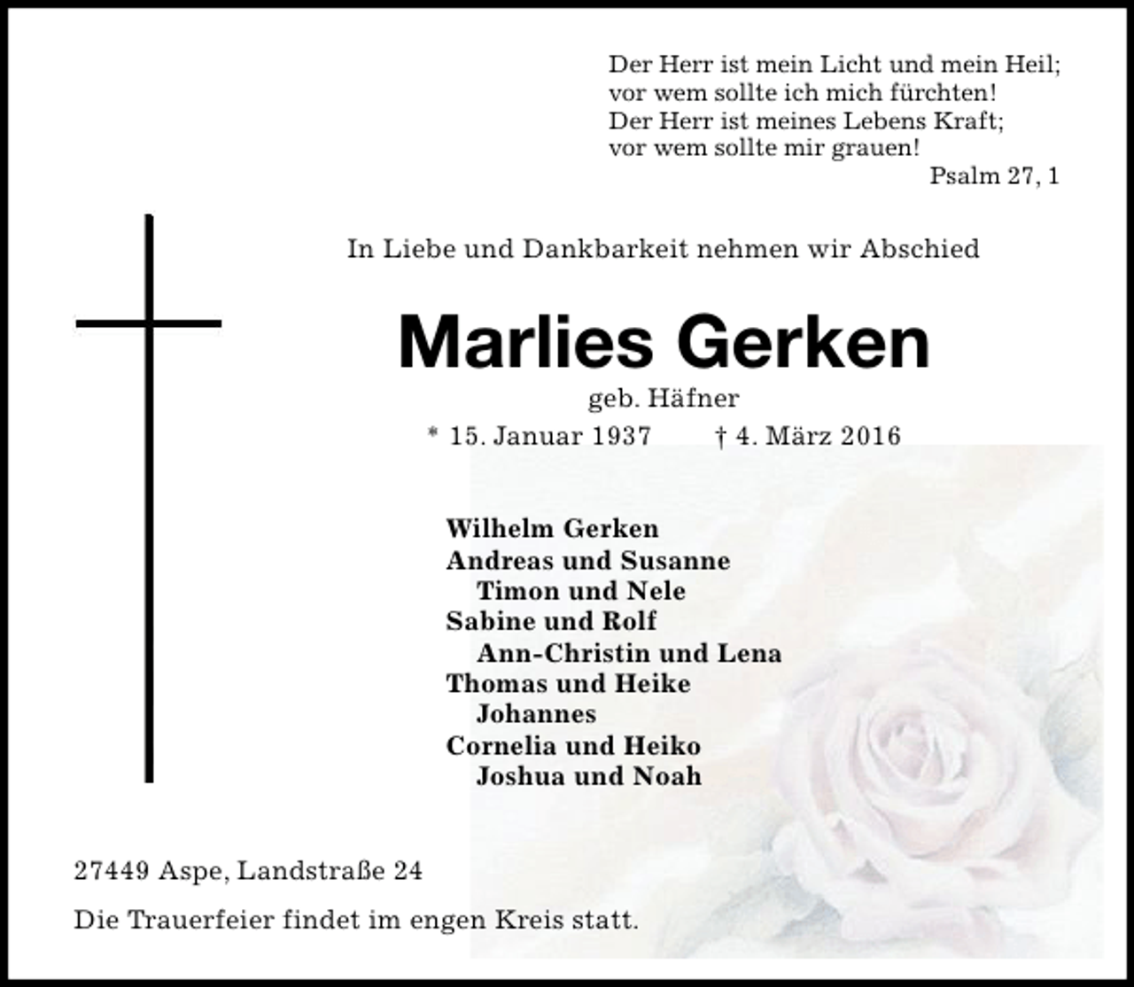 <p>Der Herr ist mein Licht und mein Heil;<br />vor wem sollte ich mich fürchten!<br />Der Herr ist meines Lebens Kraft;<br />vor wem sollte mir grauen!<br />Psalm 27, 1</p><p>In Liebe und Dankbarkeit nehmen wir Abschied</p><p>Marlies Gerken<br />geb. Häfner<br />* 15. Januar 1937<br />† 4. März 2016<br />Wilhelm Gerken<br />Andreas und Susanne<br />Timon und Nele<br />Sabine und Rolf<br />Ann-Christin und Lena<br />Thomas und Heike<br />Johannes<br />Cornelia und Heiko<br />Joshua und Noah<br />27449 Aspe, Landstraße 24<br />Die Trauerfeier findet im engen Kreis statt.</p>