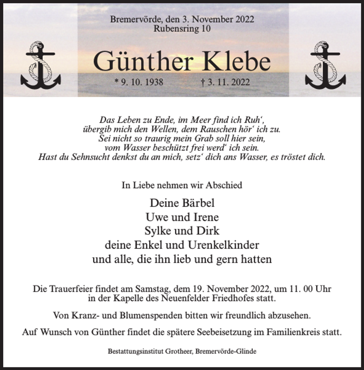 <p>Bremervörde, den 3. November 2022<br />Rubensring 10</p><p>Günther Klebe<br />* 9. 10. 1938 † 3. 11. 2022</p><p>Das Leben zu Ende, im Meer find ich Ruh‘,<br />übergib mich den Wellen, dem Rauschen hör‘ ich zu.<br />Sei nicht so traurig mein Grab soll hier sein,<br />vom Wasser beschützt frei werd‘ ich sein.<br />Hast du Sehnsucht denkst du an mich, setz‘ dich ans Wasser, es tröstet dich.<br />In Liebe nehmen wir Abschied</p><p>Deine Bärbel<br />Uwe und Irene<br />Sylke und Dirk<br />deine Enkel und Urenkelkinder<br />und alle, die ihn lieb und gern hatten<br />Die Trauerfeier findet am Samstag, dem 19. November 2022, um 11. 00 Uhr<br />in der Kapelle des Neuenfelder Friedhofes statt.<br />Von Kranz- und Blumenspenden bitten wir freundlich abzusehen.<br />Auf Wunsch von Günther findet die spätere Seebeisetzung im Familienkreis statt.<br />Bestattungsinstitut Grotheer, Bremervörde-Glinde</p>