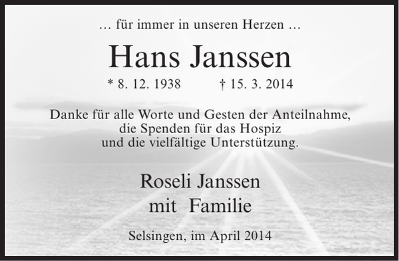 <p>… für immer in unseren Herzen …</p><p>Hans Janssen<br />* 8. 12. 1938</p><p>† 15. 3. 2014</p><p>Danke für alle Worte und Gesten der Anteilnahme,<br />die Spenden für das Hospiz<br />und die vielfältige Unterstützung.</p><p>Roseli Janssen<br />mit Familie<br />Selsingen, im April 2014</p>