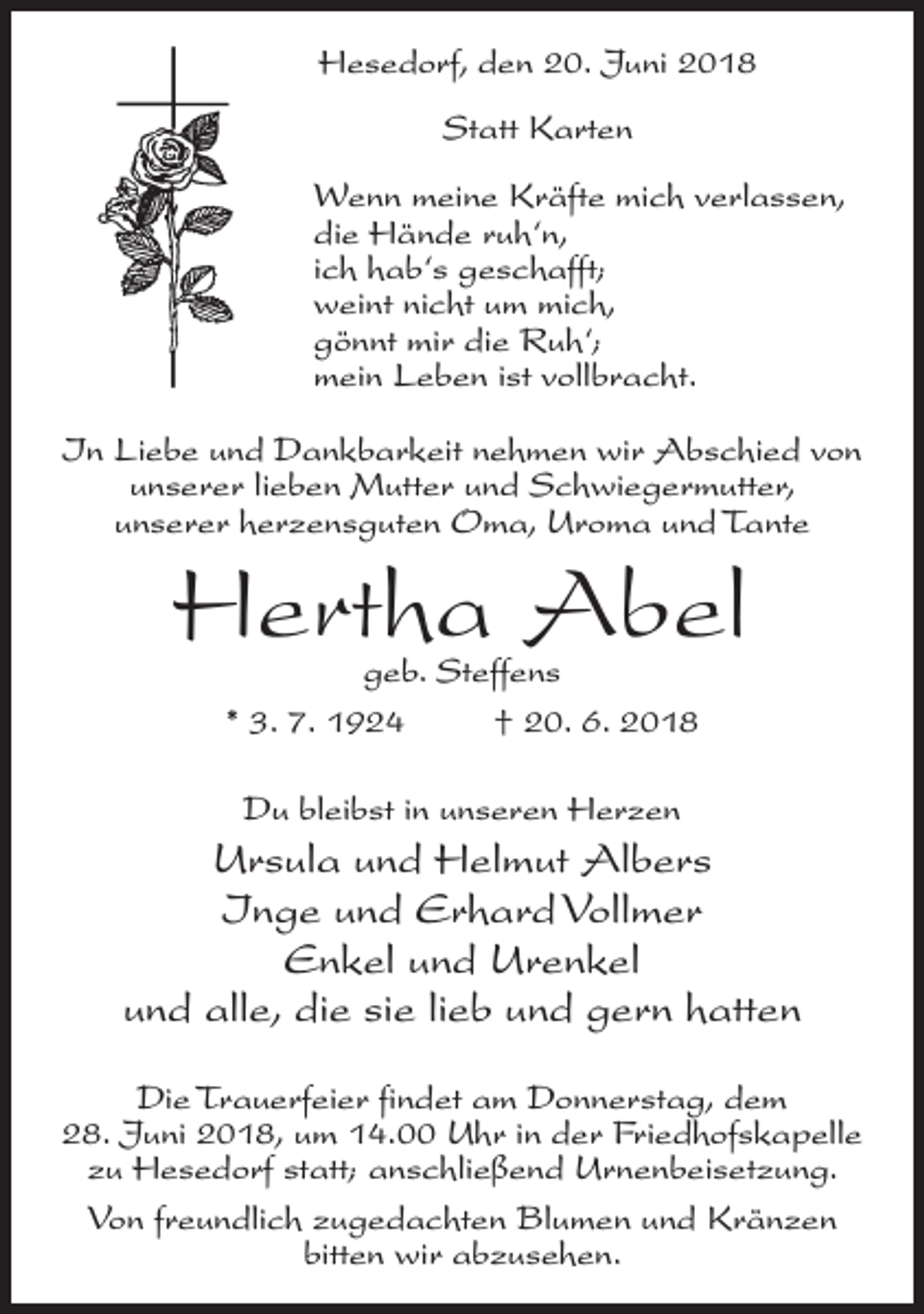 <p>Hesedorf, den 20. Juni 2018<br />Statt Karten<br />Wenn meine Kräfte mich verlassen,<br />die Hände ruh‘n,<br />ich hab‘s geschafft;<br />weint nicht um mich,<br />gönnt mir die Ruh‘;<br />mein Leben ist vollbracht.<br />In Liebe und Dankbarkeit nehmen wir Abschied von<br />unserer lieben Mutter und Schwiegermutter,<br />unserer herzensguten Oma, Uroma und Tante</p><p>Hertha Abel<br />geb. Steffens<br />* 3. 7. 1924 † 20. 6. 2018<br />Du bleibst in unseren Herzen</p><p>Ursula und Helmut Albers<br />Inge und Erhard Vollmer<br />Enkel und Urenkel<br />und alle, die sie lieb und gern hatten<br />Die Trauerfeier findet am Donnerstag, dem<br />28. Juni 2018, um 14.00 Uhr in der Friedhofskapelle<br />zu Hesedorf statt; anschließend Urnenbeisetzung.<br />Von freundlich zugedachten Blumen und Kränzen<br />bitten wir abzusehen.</p>