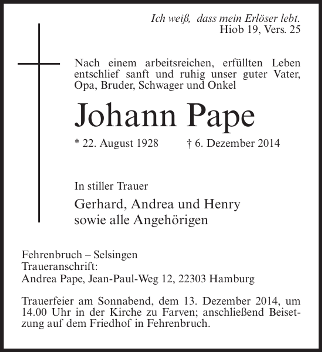 <p>Ich weiß, dass mein Erlöser lebt.<br />Hiob 19, Vers. 25<br />Nach einem arbeitsreichen, erfüllten Leben<br />entschlief sanft und ruhig unser guter Vater,<br />Opa, Bruder, Schwager und Onkel</p><p>Johann Pape<br />* 22. August 1928 † 6. Dezember 2014</p><p>In stiller Trauer</p><p>Gerhard, Andrea und Henry<br />sowie alle Angehörigen<br />Fehrenbruch – Selsingen<br />Traueranschrift:<br />Andrea Pape, Jean-Paul-Weg 12, 22303 Hamburg<br />Trauerfeier am Sonnabend, dem 13. Dezember 2014, um<br />14.00 Uhr in der Kirche zu Farven; anschließend Beisetzung auf dem Friedhof in Fehrenbruch.</p>