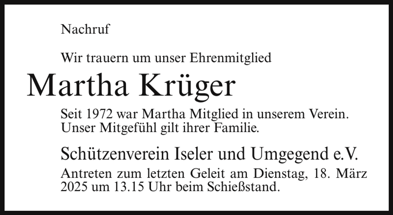 <p>Nachruf<br />Wir trauern um unser Ehrenmitglied</p><p>Martha Krüger</p><p>Seit 1972 war Martha Mitglied in unserem Verein.<br />Unser Mitgefühl gilt ihrer Familie.</p><p>Schützenverein Iseler und Umgegend e.V.</p><p>Antreten zum letzten Geleit am Dienstag, 18. März<br />2025 um 13.15 Uhr beim Schießstand.</p>