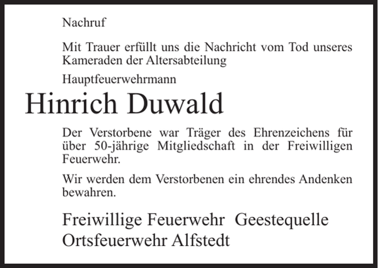<p>Nachruf<br />Mit Trauer erfüllt uns die Nachricht vom Tod unseres<br />Kameraden der Altersabteilung<br />Hauptfeuerwehrmann</p><p>Hinrich Duwald</p><p>Der Verstorbene war Träger des Ehrenzeichens für<br />über 50-jährige Mitgliedschaft in der Freiwilligen<br />Feuerwehr.<br />Wir werden dem Verstorbenen ein ehrendes Andenken<br />bewahren.</p><p>Freiwillige Feuerwehr Geestequelle<br />Ortsfeuerwehr Alfstedt</p>