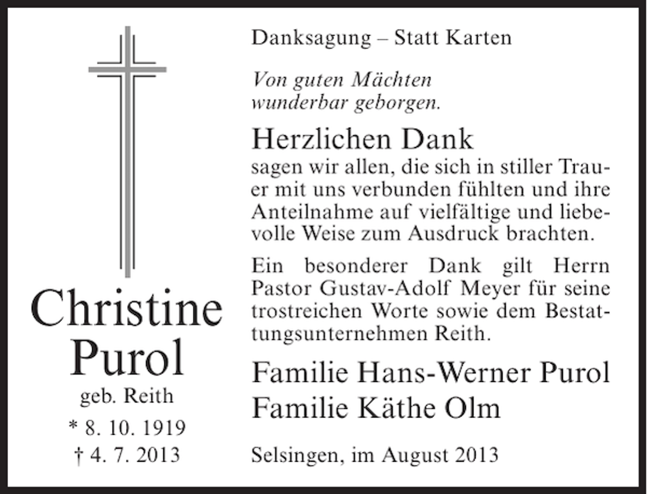 <p>Danksagung – Statt Karten<br />Von guten Mächten<br />wunderbar geborgen.</p><p>Herzlichen Dank</p><p>Christine<br />Purol<br />geb. Reith<br />* 8. 10. 1919<br />† 4. 7. 2013</p><p>sagen wir allen, die sich in stiller Trauer mit uns verbunden fühlten und ihre<br />Anteilnahme auf vielfältige und liebevolle Weise zum Ausdruck brachten.<br />Ein besonderer Dank gilt Herrn<br />Pastor Gustav-Adolf Meyer für seine<br />trostreichen Worte sowie dem Bestattungsunternehmen Reith.</p><p>Familie Hans-Werner Purol<br />Familie Käthe Olm<br />Selsingen, im August 2013</p>