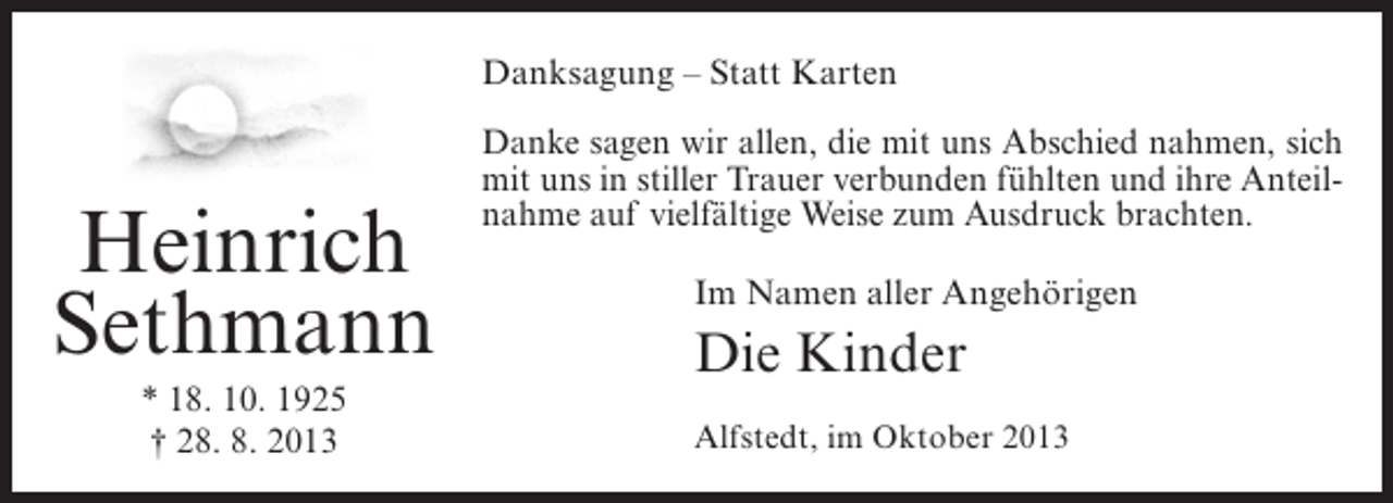 <p>Danksagung – Statt Karten</p><p>Heinrich<br />Sethmann<br />* 18. 10. 1925<br />† 28. 8. 2013</p><p>Danke sagen wir allen, die mit uns Abschied nahmen, sich<br />mit uns in stiller Trauer verbunden fühlten und ihre Anteilnahme auf vielfältige Weise zum Ausdruck brachten.<br />Im Namen aller Angehörigen</p><p>Die Kinder<br />Alfstedt, im Oktober 2013</p>