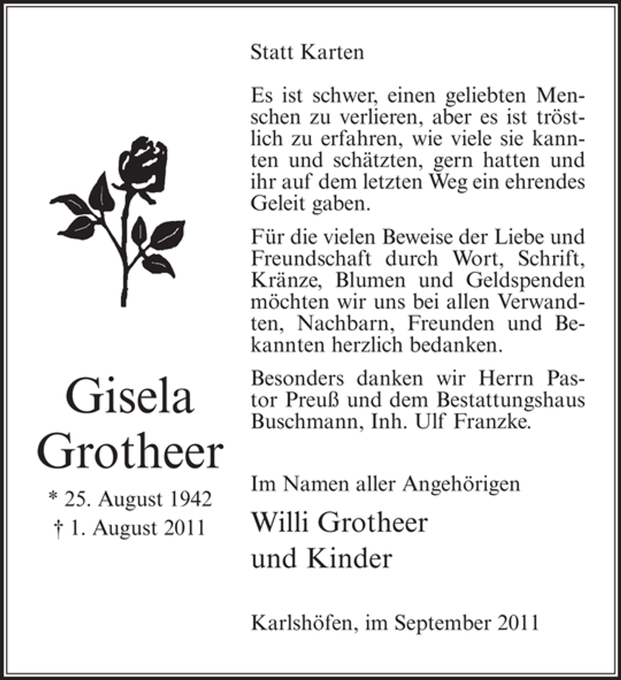 <p>Statt Karten<br />Es ist schwer, einen geliebten Menschen zu verlieren, aber es ist tröstlich zu erfahren, wie viele sie kannten und schätzten, gern hatten und<br />ihr auf dem letzten Weg ein ehrendes<br />Geleit gaben.<br />Für die vielen Beweise der Liebe und<br />Freundschaft durch Wort, Schrift,<br />Kränze, Blumen und Geldspenden<br />möchten wir uns bei allen Verwandten, Nachbarn, Freunden und Bekannten herzlich bedanken.</p><p>Gisela<br />Grotheer<br />* 25. August 1942<br />† 1. August 2011</p><p>Besonders danken wir Herrn Pastor Preuß und dem Bestattungshaus<br />Buschmann, Inh. Ulf Franzke.<br />Im Namen aller Angehörigen</p><p>Willi Grotheer<br />und Kinder<br />Karlshöfen, im September 2011</p>