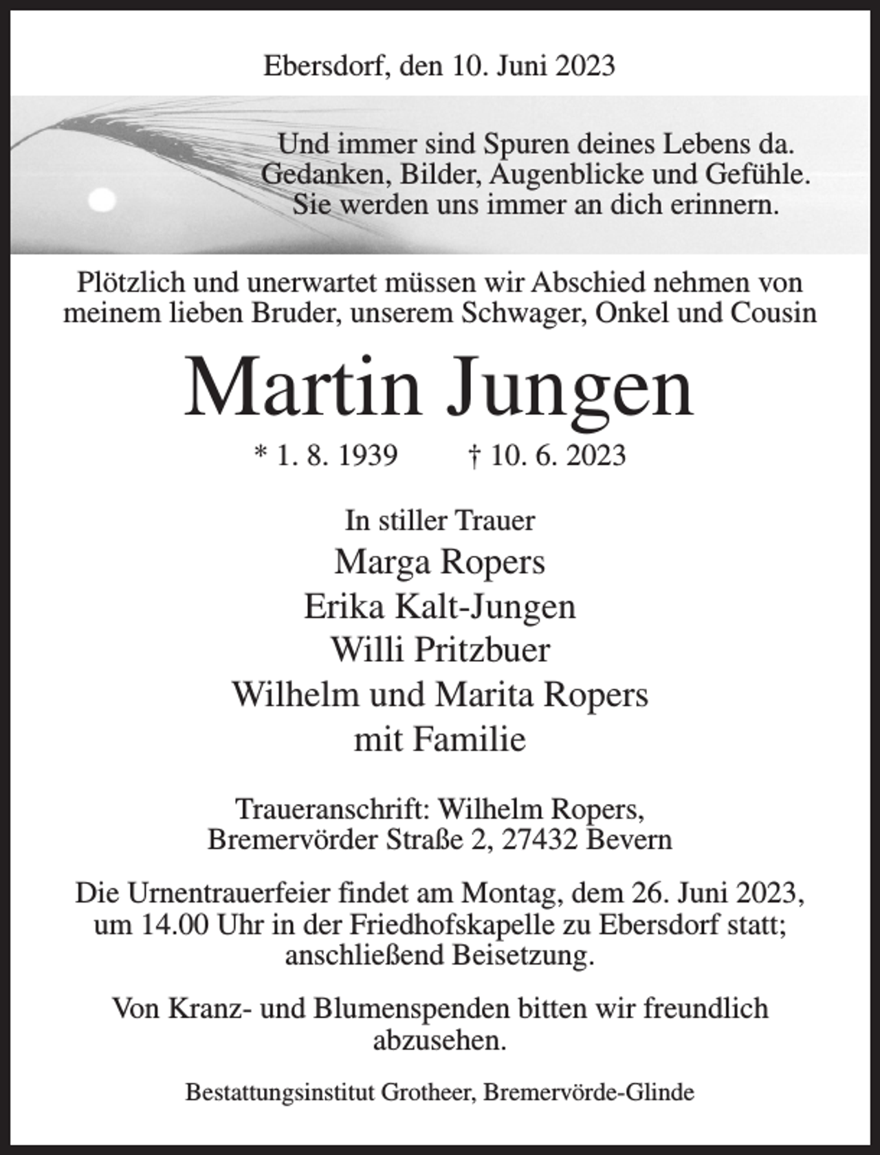 <p>Ebersdorf, den 10. Juni 2023<br />Und immer sind Spuren deines Lebens da.<br />Gedanken, Bilder, Augenblicke und Gefühle.<br />Sie werden uns immer an dich erinnern.<br />Plötzlich und unerwartet müssen wir Abschied nehmen von<br />meinem lieben Bruder, unserem Schwager, Onkel und Cousin</p><p>Martin Jungen<br />* 1. 8. 1939</p><p>† 10. 6. 2023</p><p>In stiller Trauer</p><p>Marga Ropers<br />Erika Kalt-Jungen<br />Willi Pritzbuer<br />Wilhelm und Marita Ropers<br />mit Familie<br />Traueranschrift: Wilhelm Ropers,<br />Bremervörder Straße 2, 27432 Bevern<br />Die Urnentrauerfeier findet am Montag, dem 26. Juni 2023,<br />um 14.00 Uhr in der Friedhofskapelle zu Ebersdorf statt;<br />anschließend Beisetzung.<br />Von Kranz- und Blumenspenden bitten wir freundlich<br />abzusehen.<br />Bestattungsinstitut Grotheer, Bremervörde-Glinde</p>