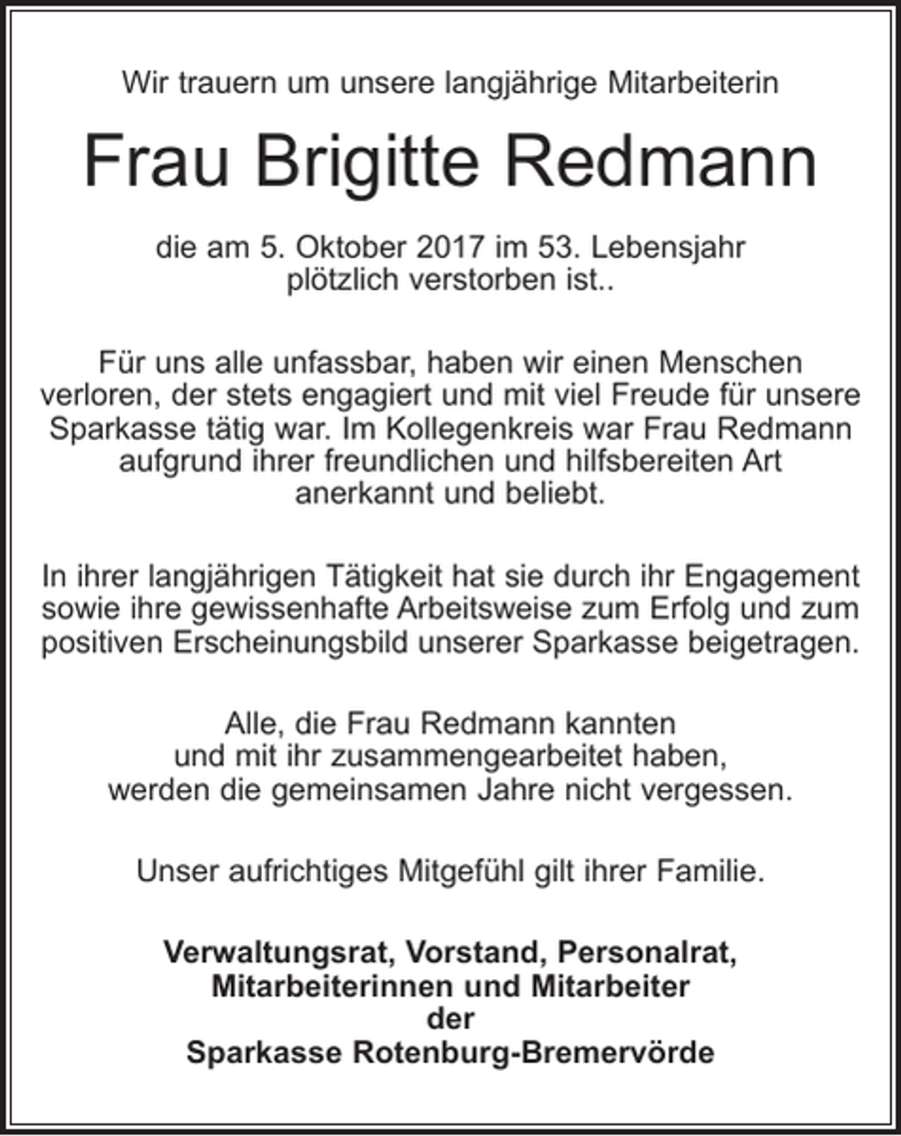 <p>Wir trauern um unsere langjährige Mitarbeiterin</p><p>Frau Brigitte Redmann<br />die am 5. Oktober 2017 im 53. Lebensjahr<br />plötzlich verstorben ist..<br />Für uns alle unfassbar, haben wir einen Menschen<br />verloren, der stets engagiert und mit viel Freude für unsere<br />Sparkasse tätig war. Im Kollegenkreis war Frau Redmann<br />aufgrund ihrer freundlichen und hilfsbereiten Art<br />anerkannt und beliebt.<br />In ihrer langjährigen Tätigkeit hat sie durch ihr Engagement<br />sowie ihre gewissenhafte Arbeitsweise zum Erfolg und zum<br />positiven Erscheinungsbild unserer Sparkasse beigetragen.<br />Alle, die Frau Redmann kannten<br />und mit ihr zusammengearbeitet haben,<br />werden die gemeinsamen Jahre nicht vergessen.<br />Unser aufrichtiges Mitgefühl gilt ihrer Familie.<br />Verwaltungsrat, Vorstand, Personalrat,<br />Mitarbeiterinnen und Mitarbeiter<br />der<br />Sparkasse Rotenburg-Bremervörde</p>
